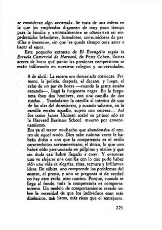 se consideran algo «norm al». Se trata de una esfera en
la que los empleados disponen de muy poco tiempo
para la familia y «normalmente* se convierten en em­
pedernidos bebedores, fumadores, consumidores de pas­
tillas o insomnes, sin que les quede tiempo para amar o
bacer el amor.
Este pequeño extracto de El E vangelio según la
E scuela C om eráal d e Harvard, de Pctcr Cohén, ilustra
acerca de hasta qué punto las presiones competitivas se
están infiltrando en nuestros colegios y universidades.
8 de abril: La escena era demasiado corriente. Pri­
mero, la 'policía, después, el decano, y luego, al
cabo de un par de horas — cuando la gente estaba
cenando-—, llegó la furgoneta negra. En la furgo­
neta iban dos hombres, con un* camilla de dos
ruedas... Trasladaron la camilla al interior de una
de las alas del dormitorio, y cuando salieron, en la
camilla estaba aquello, sujeto con correas... Así
fue como James Hinman acabó su prim er año en
la Harvard Business School: muerto por envene­
namiento.
Era ya el tercer muchacho que abandonaba el cen­
tro de aquel rrodo. Dios sabe cuántas veces le ha­
brán dicho a uno que la competencia es el estilo
característico norteamericano, el único, lo que uno
habrá oído pronunciado en pulpitos y atriles y que
sin duda casi habrá llegado a creer. Y entonces
uno ve alejarse una cam illa con lo que pudo haber
sido una vida ¿e alegrías, risas, ternura y brillantes
ideas. De súbio, uno comprende los problemas del
asunto, d precio, y uno se pregunta si de verdad
no hay otro estilo, otro camino. Porque, cuando se
llega al fondo, roda la competencia es comporta­
miento. Un modelo de comportamiento creado so­
bre k ncccsidid de que los individuos sean más
dinámicos, mái listos, más ricos que el semejante.
221
 