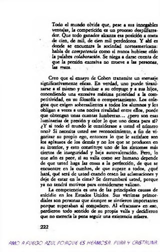Todo el m uido olvida que, pese a sus innegables
ventajas, la competición es un proceso despilfarra­
dor. Que todo ganador akanza esa posición a costa
de den, de m il, de den m il perdedores. Y ahí es
donde se encuentra la sociedad norteamericana:
habla de com petencia como si ntuxca hubiese oído
la palabra colaboración. Se niega a darse cuenta de
que la presión excesiva no mueve a las personas,
las tnptB, s
Creo que el ensayo de Coben transmite un mensaje
significativamente eficaz. En verdad, uno puede tirani­
zarse a sí mismo y tiranizar a su cónyuge y a sus hijos,
concediendo una exoeaiva máxima prioridad a la cotn-
petítividad, en su filosofía o comportamiento. Los cole­
gios que exigen sobresalientes a todos loa alumnos y ios
obligan a veces a una nodva rivalidad entre ellos, puede
que obtengan unas cuantas lum breras... (¡pero son esas
luminarias de presión y calor lo que uno oesea para si?
¿Y si todo el mundo le considerase a usted el número
uno? Si necesita usted e9e reconocimiento, a fin de vi­
gorizar su propio ego, entonces lo que Ic satisface son
los aplausos de los demás y no los que se producen en
su interior, y esto constituye uno de los síntomas m is
ciertos de inseguridad y baja autovaloradón. Pero, lo
que aún es peor, si su valía como ser humano depende
de que usted haga las cosas a la perfección, de que se
encuentre en la cumbre, de que supere a todos, ¿qué
hará, qué será de usted cuando cesen las aclamaciones y
deje de estar en la cim a? Se derrumbará usted, porque
ya no tendrá motivo» para considerarse valioso.
La competencia es una de las principales causas de
suicidio en los Estados Unidos. Sus víctimas primor­
diales son personas que siempre se sintieron importantes
porque superaban ai compañero. A l «fracasar* en eso,
perdieron todo sentido de su propia valía y decidieron
que no merecía la pena seguir una existencia mísera.
222
PMO PfUPGO RZJL POPQVP 6S HPPMOSfi. PUPP V CPiSTflUXP.
 