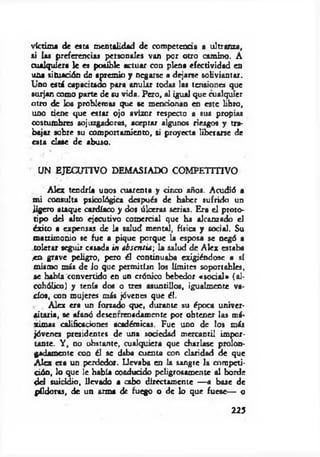 víctima de esta mentalidad de competencia a ultranza,
ai las preferencias personales van por otro camino. A
cualquiera le es posible actuar con plena efectividad en
una situación de apremio y negarse a dejarse soliviantar.
Uno está capacitado para anular todos las tensiones que
surjan como parte de su vida. Pero, al igual que cualquier
otro de los problemas que se mencionan en este libro,
uno tiene que estar ojo avizor respecto a sus propias
costumbres sojuzgadoras, aceptar algunos riesgos y tra­
bajar sobre su comportamiento, si proyecta liberarse de
esta clase de abuso.
UN EJECUTIVO DEMASIADO COMPETITIVO
Alcx tendría unos cuarenta y cinco años. Acudió a
m i consulta psicológica después de haber sufrido un
jigero ataque cardíaco y dos úlceras serias. Era el proto­
tipo del alto ejecutivo comercial que ha alcanzado ei
éxito a expensas de la salud mental, física y social. Su
matrimonio se fue a pique porque la esposa se negó a
tolerar seguir casada in ibsentia-, la salud de Alcx estaba
.en gTave peligro, pero él continuaba exigiéndose a sí
mismo más de io que permitían los límites soportables,
se había convertido en un crónico bebedor «social» (al­
cohólico) y tenía dos o tres asumidos, igualmente va­
cíos, con mujeres m is jóvenes que él.
Alcx era un forzado que, durante su época univer­
sitaria, se afanó desentrenadamente por obtener las má­
ximas calificaciones académicas. Fue uno de los más
jóvenes presidentes de una sociedad mercantil impor­
tante. Y , no obstante, cualquiera que charlase prolon­
gadamente con él se daba cuenta con claridad de que
Alcx era un perdedor. Llevaba en la sangre la competi­
ción, lo que le había conducido peligrosamente al borde
del suicidio, llevado a cabo directamente — a base de
píldoras, de un arma de fuego o de lo que fuese— o
225
 