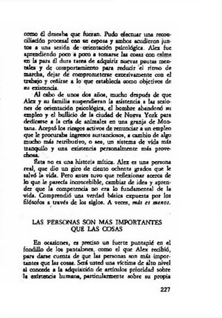 como él deseaba que fueran. Pudo efectuar una recon­
ciliación procesal con su esposa y ambos acudieron jun­
tos a una sesión de orientación psicológica. Alcx fue
aprendiendo poco a poco a tomarse las cosas con caima
en la para él dura tarea de adquirir nuevas pautas men­
tales y de comportamiento para reducir el ritmo de
marcha, dejar de comprometerse excesivamente con el
trabajo y ceñirse a lo que establecía oomo objetivos de
su existencia.
A l cabo de unos dos años, mucho después de que
Alcx y su fam ilia suspendieran la asistencia.a las sesio­
nes de orientación psicológica, el hombre abandonó su
empleo y el bullicio de la dudad de Nueva York para
dedicarse a la cría de animales en una granja de Mon­
tana. Aceptó los riesgos activos de renunciar a un empleo
que le procuraba ingresos sustanciosos, a cambio de algo
mucho más retributivo, o sea, un sistema de vida m is
tranquilo y una existencia personalmente más prove­
chosa.
Ésta no es una historia mítica. AIex es una persona
real, que dio un giro de dentó ochenta grados que le
salvó la vida. Pero antes tuvo que reflexionar acerca de
lo que le parecía inconcebible, cambiar de idea y apren­
der que la competencia no era lo fundamental de la
vida. Comprendió uní verdad básica expuesta por los
filósofos a través de los siglos. A veces, más es m enos.
LAS PERSONAS SON M AS IMPORTANTES
QUE LAS COSAS
En ocasiones, es predio un fuerte puntapié en el
fondiüo de los pantalones, como el que Aiex redbió,
para darse cuenta de que las personas son más impor­
tantes que las cosas. Será usted una víctima de alto nivel
ai concede a la adquisición de artículos prioridad sobre
la e d t teoda humana, particularmente sobre su propia
227
 