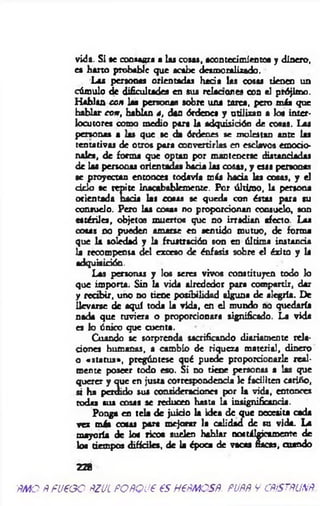 vida. Si se consagra a las cosas, acontecimientos y dinero,
es harto probable que acabe desmoralizado.
Las personas orientadas hada las cosas tienen un
cúmulo de dificultades en sus retacones con el prójimo.
Hablan con las personas sobre una tarea, pero más que
hablar con , hablan *, dan órdenes y utilizan a loa inter­
locutores como medio para la adquisición de cosas. Las
personas s tas que se da órdenes se molestan ante las
tentativas de otros para convertirlas en esclavos em odo
nales, de forma que optan por mantenerse distanciadas
de las personas orientadas hada las cosas, y esas personas
se proyectan entonces todavía más hada las cosas, y el
d d o se repite inacabablemente. Por último, la persona
orientada hada tas cotas se queda con éstas para su
consuelo. Pero tas cosas no proporcionan consuelo, son
estériles, objetos muertos que no irradian afecto. Las
cotas no pueden amarse en sentido mutuo, de forma
que la soledad y la frustración son en última instancia
la recompensa del exceso de énfasis sobre el éxito y la
adquisición.
Las personas y los seres vivos constituyen todo lo
que importa. Sin la vida alrededor para compartir, dar
y recibir, uno no tiene posibilidad alguna de alegría. De
llevarse de aquí toda la vida, en el mundo no quedaría
nada que tuviera o proporcionara significado. La vida
es lo único que cuenta.
Cuando se sorprenda sacrificando diariamente rela­
ciones humanas, a cambio de riqueza material, dinero
o «status*, pregúntese qué puede proporcionarle real­
mente poseer todo eso. Si no tiene personas a las que
querer y que en justa correspondencia le faciliten cariño,
ú ha perdido sus consideraciones por la vida, entonces
todas sus cosas se reducen hasta la insignificancia.
Ponga en teta de juido la idea de que Deceaita cada
vez más cosas para mejorar la calidad de su vida. La
mayoría de loa rico« suelen hablar nostálgicamente de
loa tiempos difíciles, de la época de vacas nacas, cuando
228
ÑMOÑfueoo ÑZULPOÑQUéesHPÑMCSÑ. PUÑÑVCñíSTñUNÑ.
 