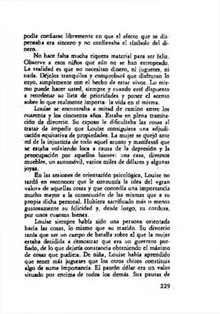 podli confiarse libremente en que el afecto que se dis­
pensaba era sincero y no conllevaba el símbolo del di­
nero.
No hace falta mucha riqueza material para ser feliz.
Observe a esos niños que aún no se han estropeado.
La realidad es que no necesitan dinero, ni juguetes, ni
nada. Déjelos tranquilos y comprobará que disfrutan lo
suyo, simplemente con el hecho de estar vivos. Lo mis­
mo puede hacer usted, siempre y cuando esté dispuesto
a rcondenar su lista de prioridades y poner el acento
sobre lo que realmente importa: la vida en sí misma.
Louise se encontraba a mitad de camino entre los
cuarenta y los cincuenta años. Estaba en plena tramita­
ción de divorcio. Su esposo le dificultaba las cosas al
tratar de impedir que Louise consiguiera una adjudi­
cación equitativa de propiedades. La mujer se quejó ante
mí de la injusticia de todo aquel asunto y manifestó que
se estaba volviendo Joca a causa de la depresión y la
preocupación por aquellos bienes: una casa, diversos
muebles, un automóvil, varios miles de dólares y algunas
jo yo .
En las sesiones de orientación psicológica, Louise no
tardó en reconocer que le consumía la idea del «gran
valor» de aquellas cosas y que concedía una importancia
mucho mayor a la consecución de las mismas que a su
propia dicha personal. Hubiera sacrificado más o menos
gustosamente su felicidad y, desde luego, su cordura,
por unos cuantos bienes.
Louise siempre había sido una persona orientada
hacia las cosas. Jo mismo que su marido. Su divorcio
tenía que ser un campo de batalla sobre el que la mujer
estaba decidida a cemostrax que era un guerrero por­
fiado, de lo que dejm a constancia obteniendo el máximo
de cosas que pudiera. De niña, Louise había aprendido
que tener más juguetes que los otros chicos constituía
algo de suma importancia. El patrón dólar era un valor
situado por encima de todos los demás. Sus pautas de
229
 
