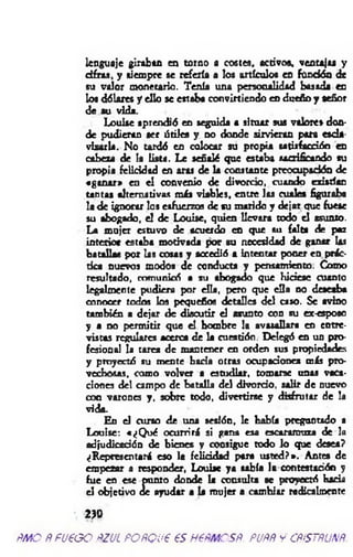 lenguaje giraban en torno a costes, activos, ventajas y
d irás, y siempre se refería a los artículos en fondón de
su valor monetario. Tenía una personalidad basada en
loa dólares y eSo se estaba convirtiendo en dueño y señor
de su vida.
Louise aprendió en seguida a situar sus valores don­
de pudieran aet útiles y no donde sirvieran para escla­
vizarla. No tardó en colocar su propia satisfacción en
cabeza de la lista. Le señalé que estaba sacrificando su
propia felicidad en aras de la constante preocupación de
«ganar» en el convenio de divorcio, cuando existían
u n tas alternativas m is viables, entre las cuales figuraba
la de ignorar los esfuerzos de su marido y dejar que fuese
su abogado, el de Louise, quien llevara todo el asunto.
La mujer estuvo de acuerdo en que su falta de paz
interior estaba motivada por su necesidad de ganar las
batallas por las cosas y accedió a intentar poner en prác­
tica nuevos modos de conducta y pensamiento. Como
resultado, comunicó a su abogado que Hiciese cuanto
legalmente pudiera por ella, pero que ella no deseaba
conocer todos los pequeños detalles del caso. Se avino
también a dejar de discutir el asunto con su ex-esposo
y a no permitir que el hombre la avasallara en entre­
vistas regulares acerca de la cuestión. Delegó en un pro­
fesional la tarea de mantener en orden sus propiedades
y proyectó su mente baria otras ocupaciones más pro­
vechosas. como volver a estudiar, tomarse unas vaca­
ciones del campo de batalla del divorcio, salir de nuevo
con varones y. sobre todo, divertirse y disfrutar de la
vida.
En el curso de una sesión, le Había preguntado a
Louise: «¿Q ué ocurrirá si gana esa escaramuza de la
adjudicación de bienes y consigue todo lo que desea?
¿Representará eso la felicidad para usted?». Antes de
empezar a responder, Louise ya sabía la contestación y
fue en ese punto donde la consulta se proyectó baria
el objetivo de ayudar a la mujer a cambiar radicalmente
 2>D
ÑMO ÑfU€GO ÑZUL POÑQUP €S H6ÑMCSÑ. PUÑÑ Y CÑiSTÑUNÑ.
 