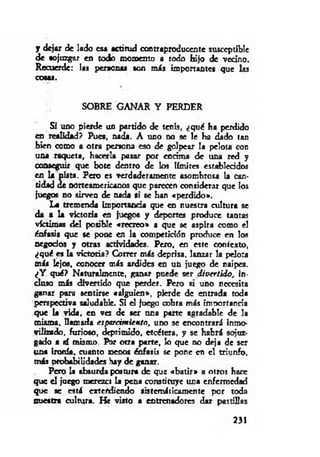 y d ejai de lado es* actitud contraproducente susceptible
de sojuzgar en todo momento a todo hijo de vecino.
Recuerde: las personas son más importantes que las
cosas.
SOBRE GANAR Y PERDER
Si uno pierde un partido de tenis, ¿qué ha perdido
en realidad? Pues, nada. A uno no se le ha dado tan
bien como a otra persona eso de golpear la pelota con
una raqueta, hacerla pasar por encima de una red y
conseguir que bote dentro de los límites establecidos
en la pista. Pero es verdaderamente asombrosa la can­
tidad de norteamericanos que parecen considerar que los
juegos no sirven de nada si se han «perdido*.
La tremenda importancia que en nuestra cultura se
da a la victoria en juegos y deportes produce untas
víctimas del posible «recreo» a que se aspira como el
énfasis que se pone en la competición produce en los
negocias y otras actividades. Pero, en este contexto,
¿qué es la victoria? Correr más deprisa, lanzar la pelota
más lejos, conocer más ardides en un juego de naipes.
¿Y qué? Naturalmente, ganar puede ser divertido, In­
cluso más divenido que perder. Pero st uno necesita
ganar para sentirse «alguien», pierde de entrada toda
perspectiva saludable. SI el juego cobra más importancia
que la vida, en ves de ser una parte agradable de la
misma, llamada espsrcim iento, uno se encontrará inmo­
vilizado, furioso, deprimido, etcétera, y se habrá sojuz­
gado a sí mismo. Por otra parte, lo que no deja de ser
una ironía, cuanto meoos énfasis se pone en el triunfo,
más probabilidades hay de ganar.
Pero la absurda postura de que «b atir» a otros hace
que el juego rocrezci La pena constituye una enfermedad
que se está extendiendo sistemáticamente por toda
nuestra cultura. He visto a entrenadores dar pastillas
231
 