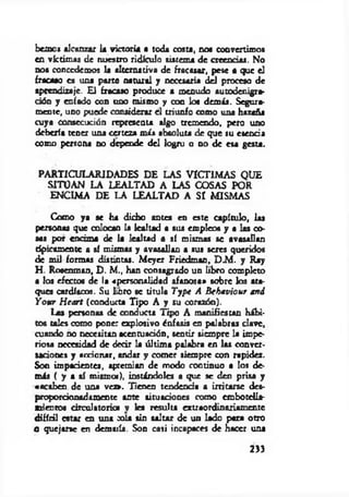 bemos alcanzar la victoria a toda costa, no« convertimos
en víctimas de nuestro ridículo sistema de creencias. No
nos concedemos la alternativa de fracasar, pese a que el
fracaso es una parte natural y necesaria del proceso de
aprendizaje. £1 fracaso produce a menudo autodenigra-
dón y enfado con uno mismo y con los demás. Segura­
mente, uno puede considerar el triunfo como una hazaña
cuya consecución representa algo tremendo, pero uno
debería tener una certeza más absoluta de que su esencia
como persona no depende del logro o no de esa gesta.
PARTICULARIDADES DE LAS VICTIM AS QUE
SITUAN LA LEALTAD A LAS COSAS POR
ENCIMA DE LA LEALTAD A SI M ISMAS
Como ya se ha dicho antes en este capítulo, las
personas que colocan la lealtad a sus empleos y a las co­
sas por encima de la lealtad a sí mismas se avasallan
típicamente a sí mismas y avasallan a sus seres queridos
de mil formas distintas. M eyer Friedman, D M . y Ray
H . Rosenman, D . M., han consagrado un libro completo
a los efecto« de la «personalidad afanosa* sobre los ata­
ques cardíacos. Su lioro se titula T ype A B ebaviour and
Yo$tr H eart (conducta Tipo A y su corazón).
Las personas de conducta Tipo A manifiestan hábi­
tos tales como pone: explosivo énfasis en palabras clave,
cuando no necesitan acentuación, sentir siempre la impe­
riosa necesidad de decir la últim a palabra en las conver­
saciones y accionar, andar y comer siempre con rapidez.
Son impacientes, «premian de modo continuo a los de­
más ( y a sí mismo*), instándoles a que se den prisa y
«acaben de una v e » . Tienen tendencia a irritarse des­
proporcionadamente ante situaciones como embotella­
mientos circulatorio* v les resulta extraordinariamente
difícil estar en una cola sin saltar de un lado para otro
O quejarse en demasía. Son casi incapaces de hacer una
2»
 
