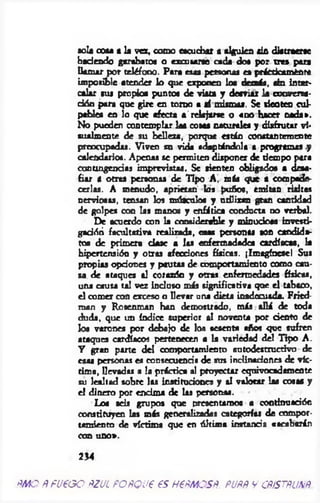 sola cota a la vez, como escuchar a alguien ala di*traerse
hsdenrió garabato* o excusarte cada do* por tres para
llam ar por teléfono. Para esa* personaa ea prácticamente
imposible atender lo que exponen loe demás, ala inter­
calar sus propio* puntos de vista y desviar Ja conversa­
ción para que gire en to n o a sí mismas. Se sientes cul­
pables en lo que afecta a'relajarse o «do hacer nada».
No pueden contemplar la* cosas naturales y disfrutar vi-
sualmente de su belleza, porque están constantemente
preocupadas. Viven su vichi adaptándola a programa» y
calendarios. Apenas se permiten disponer de tiempo para
contingencias imprevistas. Se tienten obligados a desa­
fiar a otras personas de Tipo A, más que a compade­
cerlas. A menudo, aprietan los pufio*, emitan risitas
nerviosas, tensan los músculo* y ndlitan gran cantidad
de golpes con las manos y enfática conducta no verbal.
De acuerdo con la considerable y minuciosa investí*
gadóñ facultativa realizada, esas personas son candida­
tos de primera dase a las enfermadade* cardíacas, la
hipertensión y otras afecciones físicas. ¡Imagínese! Sus
propias opciones y pautas de comportamiento como cau­
sa, de ataque* al corazón y otras enfermedades físicas,
una causa tal vez induso más significativa que el tabaco,
el comer con exceso o llevar una dieta inadrruada. Fried-
man y Rosemnan han demostrado, más allá de toda
duda, que un índice superior al noventa por dentó de
lo* varones por debajo de los sesenta afios que sufren
ataques cardíacos pertenecen a la variedad del Tipo A.
Y gran parte del comportamiento «utodestructívo de
esas personas es consecuencia de sus inclinaciones de vic­
tim a, llev ad « a la práctica al proyectar equivocadamente
su lealtad sobre las instituciones y al valorar las cosa* y
el dinero por encima de 1 « personas.
Lo* seis grupos que presentarnos a contínuadón
constituyen las más generalizadas categorías de compor­
tamiento de víctima que en últim a instancia «acabarán
con uno».
254
ÑMO ÑfU€GO ÑZUL POÑQU€ 6S HPÑMOSÑ. PUÑÑ V CÑ¡STÑUÑ
 