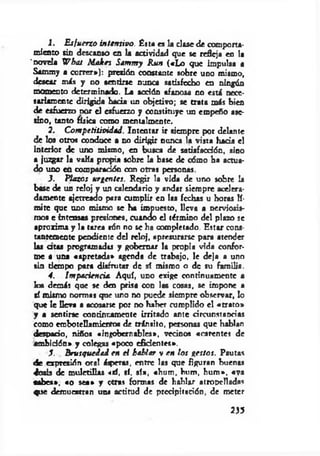 1. E sfuerzo intensivo. Ésta es la clase de comporta­
miento sin descanso en la actividad que se refleja en la
'novela W bat Malees Sammy Ruó («L o que impulsa a
Sammy a correr*): presión constante sobre uno mismo,
desear más y no sentirse nunca satisfecho en ningún
momento determinado. La acción afanosa no está nece­
sariamente dirigida bada un objetivo; se trata más bien
de esfuerzo dot el esfuerzo y constituye un empeño ase­
sino, tanto física como mentalmente.
2. C om pctitividád. Intentar ir siempre por delante
de los otros conduce a no dirigir nunca la vista hada el
interior de uno mismo, en busca de satísfaedón, sino
a juzgar la valía propia sobre la base de cómo ha actua­
do uno en comparatión con otras personas.
3. Plazos urgentes. Regir la vida de uno sobre la
base de un reloj y un calendario y andar siempre acelera­
damente ajetreado para cumplir en las fechas u horas lí­
mite que uno mismo se ha impuesto, lleva a nerviosis­
mos e internas presiones, cuando el término del plazo se
aproxima y la tarea aón no se ha completado. Estar cons­
tantemente pendiente d d reloj, apresurarse para atender
las a ta s programadla y gobernar la propia vida confor­
me a una «apretada» agenda de trabajo, le deja a uno
sin tiempo para disfrutar de sí mismo o de su familia.
4. Impaciencia. Aquí, udo exige continuamente a
loa demás que se den prisa con las cosas, se impone a
sí mismo normas que uno no puede siempre observar, lo
que le Dcva a acosarte por no haber cumplido el «trato*
y a sentirse continuamente irritado ante circunstancias
como embotellamientos de tránsito, personas que hablan
despacio, niños «ingobernables*, vecinos «carentes de
am bidón» y colegas «poco efidentes*.
3. Brusquedad en el hablar v en los gestos. Pautas
de expresión oral áspera?, entre las que figuran buenas
dosis de m uletillas <sí, sí. sí», «hum , hum, hum ». «ya
«abes», «o sea* y otras formas de hablar atropelladas
que demuestran una actitud de prcdpitación, de meter
233
 