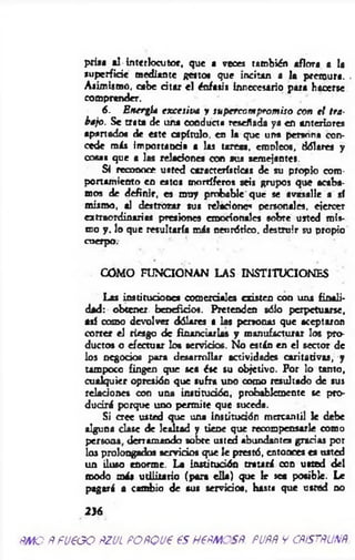 prisa al Interlocutor, que a veces también aflora a la
superficie mediante gesto« que incitan a la premura. .
Asimismo, cabe citar el énfasis innecesario para hacerse
comprender.
6. Energía excesiva y supercom prom iso con el tra­
bajo. Se trata de una conducta reseñada ya en anteriores
apartado« de este capítulo, en la que un* persona con­
cede más importancia a las tareas, emóleos, dólares y
cosa» que a las reí«dones con sus semejantes.
Si reconoce usted características de su propio com­
portamiento en estos mortíferos seis grupos que acaba­
mos de definir, es muy probable que se avasalle a sí
mismo, al destrozar sus relacione« personales, ejercer
extraordinarias presiones emocionales sobre usted mis­
mo y . lo que resultaría m is neurótico, destruir su propio
cuerpo.
COMO FUNCIONAN LAS INSTITUCIONES
Las instituciones comerciales existen con una finali­
dad: obtener beneficios. Pretenden sólo perpetuarse,
asi como devolver dólares a las personas que aceptaron
correr el riesgo de financiarlas y manufacturar los pro­
ductos o efectuar lo» servicios. No están en el sector de
los negocios pura desarrollar actividades caritarivas, y
tampoco fingen que sea ése su objetivo. Por lo tanto,
cualquier opresión que sufra uno como resultado de sus
relaciones con una institución, probablemente se pro­
ducirá porque uno permite que suceda.
Si cree usted que una institución mercantil le debe
alguna dase de lealtad y tiene que recompensarle como
persona, derramando sobre usted abundantes gracias por
los prolongados servicios que le prestó, entonces es usted
un iluso enorme. La institución tratará con usted del
modo más utilitario (para ella) que le sea posible. Le
pagará a cambio de sus servicios, hasta que usted no
2}6
RMOÑ FUEGO RZUL PORQUE ES HERMOSR. PURR Y CRiSTRUNR
 