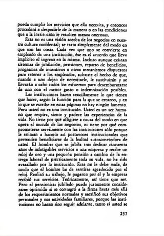 pueda cumplir los férvidos que ella necesita, y entonces
procederá a despedirle de la manera o en las condidones
que a la institución le resulten menos onerosas.
Esta no es una visión acerba de los negocios en nues­
tra cultura o ca dental; se trata simplemente del modo en
que son las cosas. Cada vez que uno se convierte en
empleado de una institudón, ése es el acuerdo que Ueva
im plkito el ingreso en la misma. Incluso aunque existan
sistemas de jubilación, pensiones, reparto de beneficios,
programas de incentivos u otros mecanismos dispuestos
para retener a los empleados, subsiste el hecbo de que,
cuando a uno dejen de necesitarle, le sustituirán y se
llevarán a cabo todos los esfuerzos para desembarazarse
de uno con el menor gasto o indemnización posibles.
Laa instituciones hacen sencillamente lo que tienen
que hacer, según la fundón para la que se crearon, y en
lo que se escribe en estas páginas no hay ningún lamento.
Pero usted no es una institudón. Usted es un ser huma­
no que respira, siente y padece las experiendas de la
vida. No tiene por qué afligirse a causa del inodo en que
opera el mundo de los negocios, ni tiene por qué com­
prometerse servilmente con las institudones sólo porque
le animan a hacerlo así portavoces institucionales que
pretenden beneficiarse de la lealtad autosometedora de
usted. El hombre que se jubila tras dedicar cincuenta
años de infatigables servicios a una empresa y recibe un
reloj de oro y una pequeña pensión a cambio de la en­
trega laboral de prácticamente toda su vida, no ha sido
avasallado por la institución. Esta no le debe nada, de
modo que el hombre ba de sentirse agradecido por el
rdoj. Realizó su trabajo, le pagaron por él y la empresa
recibió sus servidos. Teóricamente, así tiene que ser.
Pero el pensionista jubilado puede justamente conside­
rarse oprimido si te consagró a la firma hasta más allá
de los requerimientos normales y sacrificó sus objetivos
personales y sus actividades familiares, porque la* insti­
tuciones no hacen tino seguir adelante, tanto si usted se
237
 
