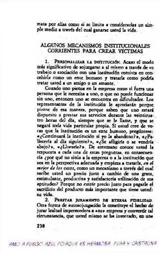 mata por ellas como si se lim ita a considerarlas un sim­
ple medio a través del cual ganarse usted la vida.
ALGUNOS MECANISMOS INSTITUCIONALES
CORRIENTES PARA CREAR VICTIMAS
1 . P e r so n a l iz a r l a in stitución *. Acaso el modo
más significativo de sojuzgarse a sí ™i«mo a través de su
trabajo o asociación con una iastitudón consista en con­
cebirla como un ente humano y tratarla como podría
tratar usted a un amigo o un amante.
Cuando uno piensa en la empresa como ti fuera una
persona que le necesita a uno, o que no puede funcionar
sin uno, entonces uno ae encuentra en dificultades. Los
representantes de la institución le apreciarán porque
piense de esa manera, porque saben que uno estará
dispuesto a prestar sus servicios dorante las veinticua­
tro horas del día, siempre que se le llame, y que se
negará toda vida particular propia. SI usted cree de ve­
ras que la institución es un ente humano, pregúntese:
«¿C ontinuará la institución si yo la abandono?», «¿F a­
llecería al día siguiente?», «¿S e afligirla o se vendría
abajo?», «¿L loraría?*. De antemano conoce usted la
respuesta a cada una de estas preguntas, en consecuen­
cia ¿por qué no sitúa a la empresa o a la institución que
sea en la perspectiva adecuada y empieza a tratarla, en el
m ejor d e los casos, como un mecanismo a través del cual
recibe usted un precio justo a cambio de una grata,
estim ulante, productiva y satisfactoria utilización de sus
aptitudes? Porque no existe precio justo para pagarle el
sacrificio del producto más importante que tiene usted:
su vida.
2 . P r e s t a r ju r a m e n t o d b e t e r n a f id e l id a d .
Otra forma de autosojuzgación la constituye el hecho de
jurar lealtad imperecedera a «su » empresa y convertir tal
circunstancia, que usted mismo se ha inventado, en una
2 3 8
ÑMO ÑFUEGO ÑZ'JL PORQUE ES HERMOSR. RUAR Y CftiSTRUNR.
 