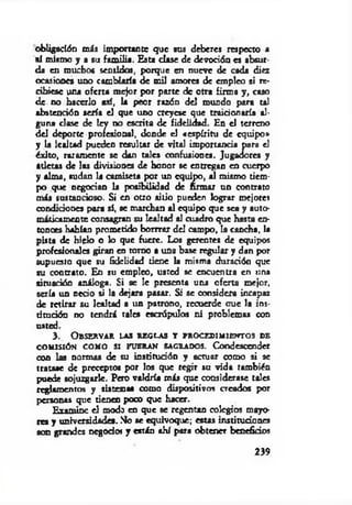 obligación m is importante que tus deberes respecto a
«1 mismo y a su fam ilia. Esta clase de devoción es absur­
da en muchos sentidos, porque en nueve de cada diez
ocasiones uno cambiaría de mil amores de empleo si re­
cibiese una oferta mejor por parte de otra firma y, caso
de no hacerlo así, la peor razón del mundo para tal
abstención seria el que uno creyese que traicionaría al­
guna clase de ley no escrita de fidelidad. En el terreno
del deporte profesional, donde el «espíritu de equipo»
y la lealtad pueden resultar de vital importancia para el
éxito, raramente se dan tales confusiones. Jugadores y
atletas de las divisiones de honor se entregan en cuerpo
y alma, sudan la camiseta por un equipo, al mismo tiem­
po que negocian la posibilidad de firmar un contrato
m is sustancioso. Si en otro sitio pueden lograr mejores
condiciones para si, se marchan al equipo que sea y auto­
máticamente consagran su lealtad al cuadro que hasta en­
tonces habían prometido borrrar del campo, la cancha, la
pista de hielo o lo que fuere. Los gerentes de equipos
profesionales giran en tomo a una base regular y dan por
supuesto que su fidelidad tiene la misma duración que
su contrato. En su empleo, usted se encuentra en una
situación análoga. Si se le presenta una oferta mejor,
sería un necio si la dejara pasar. Si se considera incapaz
de retirar su lealtad a un patrono, recuerde aue la ins­
titución no tendrá tales escrúpulos ni problemas con
usted.
3 . O b s e r v a r l a s r e g l a s t p r o c e d i m i e n t o s d e
COMISIÓN COMO SI FUERAN SAGRADOS. Condescender
con las normas de su institudón y actuar como si se
tratase de preceptos por los que regir su vida también
puede sojuzgarle. Pero valdría más que considerase tales
reglamentos y sistemas como dispositivos creados por
personas que tienen poco que hacer.
Examine el modo en que se regentan colegios mayo­
res y universidades. No se equivoque; estas in stitu d ó n «
son grandes negodw y están ahí para obtener hendidos
239
 