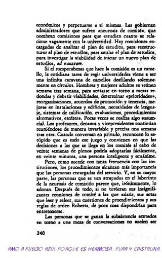 económicos y perpetuarse a sí mismas. Las gobiernan
administradores que sufren «neurosis de comité», que
nombran comisiones para que estudien cuanto se rela­
cione vagamente con la universidad. Hay comisiones en­
cargadas de analizar el plan de estudios, para reestruc­
turar el plan de estudios, para anular el plan de estudios,
para investigar la viabilidad de iniciar un nuevo plan de
estudios, ád nstisetm .
Si el rompecabezas que hace la comisión es un came­
llo, la cotidiana tarea de regir universidades viene a ser
una infinita caravana de camellos desfilando solemne­
mente en círculos. Hombres y mujeres adultos se reúnen
semana tras semana, para sentarse en tomo a mesas re­
dondas y debatir viabilidades, determinar «prioridades»,
reorganizaciones, acuerdos dar promoción y tenencia, me­
joras en instalaciones y edificio*, necesidades de lengua­
je, sistemas de calificación, evaluaciones, procedimientos
alternativos, etcétera. Pocas veces se realiza algo sustan­
cial. Los profesores, decanos y vicepresidentes continúan
reuniéndose de manera invariable y precisa ana semana
tras otra. Cuando conversan en privado, reconocen lo es­
túpido que es todo ese juego y convienen en que las
decisiones a las que se llega en los comités al cabo de
veinte semanas de plenos podría adoptarlas fácilmente,
en veinte minutos, una persona inteligente y ecuánime.
Pero, como sucede con tama frecuencia con las ins­
tituciones, los procedimientos alcanzan más importancia
que las personas encargadas del servicio. Y , en su mayor
parte, las personas que se ven atrapadas en el laberinto
de la neurosis de comisión parece que, irónicamente, lo
adoran. Después de todo, ai no tuvieran sus insignifi­
cantes reuniones de comité a las que asistir, sus actas
que leer y releer, sus cuestiones de procedimientos y sua
reglas de orden Roberts, de poca cosa dispondrían para
entretenerse.
Las personas que se ganan la subsistencia sentados
en tomo a una mesa de conversaciones no suelen ser
240
m o ñfueoo ñzul POÑQueesh €ñm csñ. puññ y cñístñunñ.
 