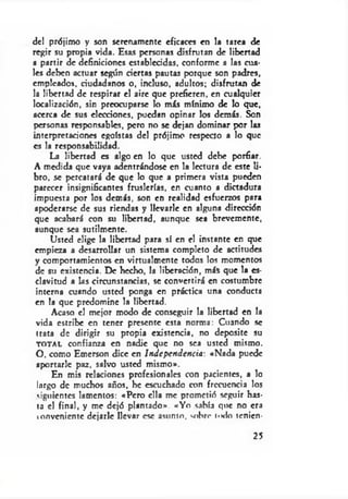 del prójimo y son serenamente eficaces en la tarea de
regir su propia vida. Esas personas disfrutan de libertad
a partir de definiciones establecidas, conforme a las cua­
les deben actuar según ciertas pautas porque son padres,
empleados, ciudadanos o, incluso, adultos; disfrutan de
la libertad de respirar el aire que prefieren, en cualquier
localización, sin preocuparse lo más mínimo de lo que,
acerca de sus elecciones, puedan opinar los demás. Son
personas responsables, pero no se dejan dominar por las
interpretaciones egoístas del prójimo respecto a lo que
es la responsabilidad.
La libertad es algo en lo que usted debe porfiar.
A medida que vaya adentrándose en la lectura de este li­
bro. se percatará de que lo que a primera vista pueden
parecer insignificantes fruslerías, en cuanto a dictadura
impuesta por los demás, son en realidad esfuerzos para
apoderarse de sus riendas y llevarle en alguna dirección
que acabará con su libertad, aunque sea brevemente,
aunque sea sutilmente.
Usted elige la libertad para sí en el instante en que
empieza a desarrollar un sistema completo de actitudes
y comportamientos en virtualmente todos los momentos
de su existencia. De hecho, la liberación, más que la es­
clavitud a las circunstancias, se convertirá en costumbre
interna cuando usted ponga en práctica una conducta
en la que predomine la libertad.
Acaso el mejor modo de conseguir la libertad en la
vida estribe en tener presente esta norma: Cuando se
trata de dirigir su propia existencia, no deposite su
t o t a l confianza en nadie que no sea usted mismo.
O, como Emerson dice en Independencia: «Nada puede
aportarle paz. salvo usted mismo».
En mis relaciones profesionales con pacientes, a lo
largo de muchos años, he escuchado con frecuencia los
siguientes lamentos: «Pero ella me prometió seguir has­
ta el final, y me dejó plantado». «Yo sabía que no era
conveniente dejarle llevar esc asunto, sobre i<k 1o tenicn-
25
 