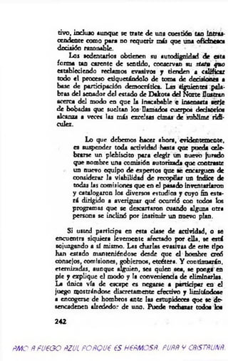 tivo, in duio aunque se trate de una cuestión u n Intras­
cendente como para no requerir más que una oficinesca
decisión razonable.
Los sedentarios obtienen su «utodignidad de esta
forma tan carente de sentido, conservan su statu quo
estableciendo reclamos evasivos j tienden a calificar
todo «1 proceso etiquetándolo de toma de decisiones a
base de participación democrática. Las siguientes pala­
bras del senador del estado de Dalcota del Norte Ilustran
acerca del modo en que la inacabable c insensata serle
de bobadas que sueltan Jos □amado* cuerpo* dedsorio*
alcanza a veces las más excelsas cimas de sublime ridi­
culez.
Lo que debemos hacer ahora, evidentemente,
es suspender toda actividad hasta que pueda cele­
brarse un plebiscito para elegir un nuevo jurado
que nombre una comisión autorizada que contraste
un nuevo equipo de expertos que se encarguen de
considerar la viabilidad de recopilar un índice de
todas las comisiones que en el pasado inventariaron
y catalogaron los diversos estudios y cuyo fin esta­
rá dirigido a averiguar qué ocurrió con todos tos
programas que se descartaron cuando alguna otra
persona se inclinó por instituir un nuevo plan.
Si usted participa en esta clase de actividad, o te
encuentra siquiera levemente afectado por ella, se está
sojuzgando a sí mismo. Las charlas evasivas de este tipo
han estado manteniéndose desde que el hombre creó
consejos, comisiones, gobiernos, etcétera. Y continuarán,
eternizadas, aunque alguien, sea quien set, se ponga en
pie y explique el modo y la conveniencia ele eliminarlas.
La única vía de escape es negarse a partidpar en el
juego mostrándose discretamente efectivo y limitándose
a encogerse de hombros ante las estupideces que se de­
sencadenen alrededor de uno. Puede rechazar todo* los
242
m o ñ fueoo ftzutPOfíQue es nem es*, puññ y cñístñunñ.
 