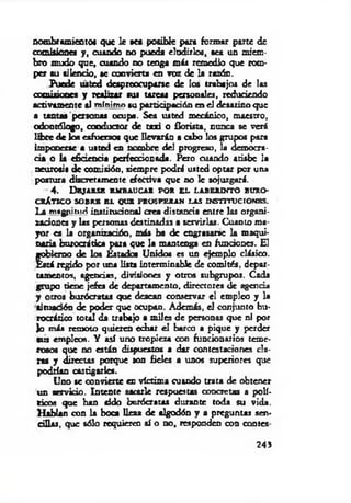 nombramiento» que le »ea posible para formar parte de
comisiones y , cuando no pueda eludirlos, sea un miem­
bro mudo que, cuando no tenga más remedio que rom­
per su silencio, k convierta en voz de la razón.
Puede usted despreocuparse de los trabajos de las
comisiones y realizar sus tareas personales, reduciendo
activamente al mínimo tu participación en el desatino que
a tantas personas ocupa. Sea usted mecánico, maestro,
odontólogo, conductor de taxi o florista, nunca se verá
libre de Iba esfuerzos que llevarán a cabo los grupos para
imponerse a usted en nombre del progreso, la democra­
cia o la eficiencia perfeccionada. Pero cuando atiabe la
neurosis de comisión, siempre podrá usted optar por una
postura discretamente efectiva que no le sojuzgará.
4. Dbjaksx embaucar por el laberinto buro­
crático SOBRE BL QUE PROSPERAN LAS INSTITUCIONES.
La tnagyuniri institucional crea distancia entre las organi­
zaciones y las personas destinadas a servirlas. Cuanto ma­
yor es la organización, más ha de engrasarse la maqui­
naria burocrática para que la mantenga en funciones. El
gobierno de los Estados Unidos es un ejemplo clásico.
Está regido por una lista interminable, de comités, depar­
tamentos, agencias, divisiones y otros subgrupos. Cada
grupo tiene jefes de departamento, directores de agenda
y otros burócratas que desean conservar el empico y la
situación de poder que ocupan. Además, el conjunto bu­
rocrático total da trabajo a m iles de personas que ni por
Jo más remoto quieren cchir el barco a pique y perder
sus empleos. Y así uno tropieza con funcionarios teme­
rosos que no están dispuestos s dar contestaciones clo­
ras y directas porque son fieles a unos superiores que
podrían castigarles.
Uno se convierte en víctima cuando trata de obtener
un aervido. Intente sacarle respuestas concretas a polí­
ticos que han sid o burócratas durante toda su vida.
H ablan con la boca Ilesa de algodón y a preguntas sen­
cillas, que sólo requieren ai o do, responden con contes­
243
 