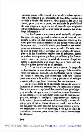 taciones como: «H e considerado las alternativas oportu­
nas y he llegado a b conclusión de que debo realizar un
estudio a fondo del asunto». «M e molesta dar un sí en
firme, pero, por otra parte, no excluiría b posibilidad
de una respuesta negativa, en el caso de que surgiesen
otras contingencias de las que hasta el presente no se me
haya informado.»
Los burócratas son expertos en el embrollo del pape­
leo que, por regla general, envían a sus víctima* de una
oficina a otra, sin dar nunca una solución concreta. He
visto personas que se pasaron un día entero yendo de un
lado para otro, cuando lo único que deseaban era matri­
cular su automóvil en un nuevo estado. Ya sabe usted
lo que es tratar con el personal de It oficina de desem­
pleo o de los hospitales regidos por el gobierno. Jamás
se acaban los impresos que hay que rellenar y las funcio­
narios tienen un modo especial de someter despótica
mente a quienquiera que desee que se le trate con dig­
nidad y quiera prontitud en el servicio.
3 . C a e r e n l a tr a m p a d e l a je r g a . L a jerga d
las burocracias es verd ad eram en te algo qu e deb e conside­
rarse con especial cuidado. Loe bu rócratas han inventado
u n lenguaje p ecu liar, qu e co n stitu ye toda u n a técnica
para m an ten er a la acción a raya y perp etu ar e l refug io
e v a sivo sob re cu ya base fu ncionan las instituciones.
Los profesionales de la psicología hablan de los seres
humanos en términos aterradores. Se apresuran a encasi­
llar a las personas, aplicándoles terminología psicológica
y se olvidan de que están refiriéndose a seres humanos.
A las personas se !cs adjudican etiquetas de maníaco-de­
presivo, psicópata, sodópata, esquizofrénico, menosca­
bado mental (o cerebralmente disfuncional) u otroa tér­
minos por el estilo. Estas etiquetas pueden ser útiles a
los facultativos, pero resultan peligrosas porque a menu­
do perjudican a los seres humanos, a Jos que se deja de
considerar personas, para reducirlos a meros colecciones
de síntomas.
244
ñm o Ñ fo e o o ñzjl POÑQue es HePMCSP. puññ y cñistñunñ
 