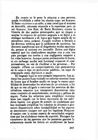 Eo cuanto se lé pone la etiqueta a una persona,
queda invalidada a todos los efectos como ser humano.
Si llama «aurista» a un niño, y cree usted que el autismo
es incurable, entonces renuncia a la esperanza para un
ser humano. Son Rite, de Barry Kaufroan, cuenta la
historia de dos padres preocupados que se niegan a
aceptar la etiqueta de autismo asignada a su hijito y se
entregan totalmente a él, hasta que logran sacarle de su
misterioso coma andante. Cuando vuelven a llevarlo a
los diversos médicos que le calificaron de «am ista», los
doctores manifiestan que el diagnóstico estaba equivoca­
do, porque el autismo era incurable. Existe una lógica
especial que los clasificadores emplean una y otra vez
fiara proteger sus teorías y con negligencia respecto a
as vidas humanas. Aunque pocos profesionales lo hacen,
es sin embargo mucho más funcional etiquetar el com ­
portam iento, en vez de clasificar a las personas... Por
ejemplo: «Tiene un comportamiento tipo permanencia
en la coma o Upo no pronunciar palabra», en lugar de
etiquetarlo como depresivo o mudo.
El lenguaje legal es otro ejemplo importante. Los ju­
ristas han puesto buen cuidado en redactar nuestras leyes
de forma que el hombre medio no tenga la menor posi­
bilidad de desentrañar los términos de un contrato, a fin
de que se vea obligado a contratar los servicios de des­
cifradores expertos que interpreten documentos tales
como contratos de arrendamiento, escrituras y pólizas de
seguro. Todos los esfuerzos para simplificar nuestras
leyes han topado cor. la feroz resistencia de los cabil­
deros legales. Los grupos de presión de ciudadanos que
han intentado simplificar los trámites de divorcio o pro­
mover disposiciones sobre inculpabilidad en los seguros
se encontraron siempre con que los legalistas bloquean
el camino con la misma especie de oscuridades enigmá­
ticas que los ciudadanos tratan de suprimir. Protegen los
«intereses» de las personas que les permiten ganarse la
subsistencia siendo los únicos en condiciones de hacer
243
 