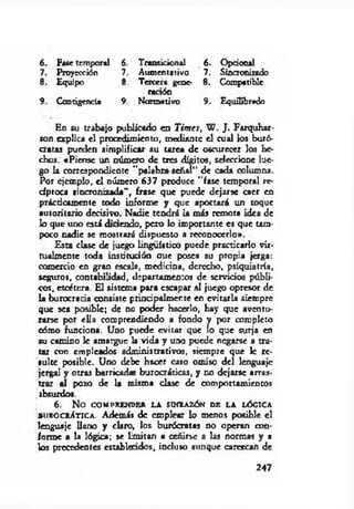 6. Fase temporal 6. Transicional 6. Opcional
7. Proyección 7. Aumentativo 7. Sincronizado
8 . Equipo 8 . Tercera gene- 8. Compatible
radón
9. Continencia 9. Normativo 9. Equilibrado
En su trabajo publicado en Times, W . J . Farquhar-
son explica el procedimiento, mediante el cual k » buró­
cratas pueden simplificar su tarea de oscurecer los he­
chos. «Piense un número de tres dígitos, seleccione lue­
go la correspondiente "palabra sefial” de cada columna.
Por ejemplo, el número 637 produce "fase temporal re­
cíproca sincronizada”, frase que puede dejarse caer en
prácticamente todo informe y que aportará un toque
autoritario decisivo. Nadie tendrá la más remota idea de
lo que uno está diaendo, pero lo importante es que tam­
poco nadie se mostrará dispuesto a reconocerlo».
Esta clase de juego lingüístico puede practicarlo vir­
tualmente toda institución aue posea su propia jerga:
comercio en gran escala, medicina, derecho, psiquiatría,
seguros, contabilidad, departamentos de servidos públi­
cos, etcétera. El sistema para escapar al juego opresor de
la burocracia consiste prindpalmer.te en evitarla siempre
que sea posible; de no poder hacerlo, hay que aventu­
rarse por ella comprendiendo a fondo y por completo
oómo funciona. Uno puede evitar que lo que surja en
su camino 1c amargue la vida y uno puede negarse a tra­
tar con empleados administrativos, siempre que le re­
sulte posible. Uno debe hacer caso omiso del lenguaje
jergal y otras barricadas burocráticas, y no dejarse arras­
trar al pozo de la misma clase de comportamientos
absurdos.
6 . N o COMPRENDER LA SINRAZÓN DE LA LÓGICA
» u r o cr At ic a . Además de emplear lo menos posible el
lenguaje llano y claro, los burócratas no operan con­
forme a la lógica; se limitan a ceñirse a las normas y a
los precedentes estableados, incluso aunque carezcan de
247
 
