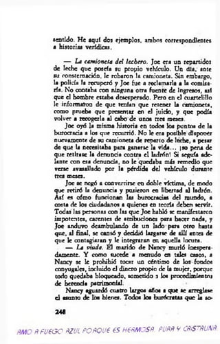 sentido. He aquí dos ejemplos, ambos correspondientes
a historias verídicas.
— La cam ioneta d el lechero. Joe era un repartidor
de leche que poseía su propio vehículo. Un <üa, ante
su consternación, le robaron la camioneta. Sin embargo,
la policía la recuperó y Joe fue a reclamarla a la comisa­
ría. No contaba con ninguna otra fuente de Ingresos, así
que el hombre estaba desesperado. Pero en el cuartelillo
le informaron de que tenían que retener la camioneta,
como prueba que presentar en el juicio, y que podía
volver a recogerla al cabo de unos tres meses.
Joc oyó la misma historia en todos los puntos de la
burocracia a los que recurrió. No le era posible disponer
nuevamente de su camioneta de reparto de leche, a pesar
de que la necesitaba para ganarse la vida--, ¡so pena de
que retirase la denuncia contra el ladrón! Si seguía ade­
lante con esa denuncia, no le quedaba más remedio que
verse avasallado por la pérdida del vehículo durante
tres meses.
Joc se negó a convertirse en doble víctima, d e m odo
que retiró la denuncia y pusieron en libertad al ladrón.
Así es cómo funcionan las burocracias del mundo, a
costa de los ciudadanos a quienes en teoría deben servir.
Todas las personas con las que Jo e habló se manifestaron
impotentes, carentes de atribuciones para hacer nada, y
Joe anduvo deambulando de un lado para otro hasta
que, al final, se cansó y decidió largarse de allí antes de
que le contagiaran y le integraran en aquella locura.
— La viuda. El marido de Nancy murió inespera­
damente. Y como sucede a menudo en tales casos, a
Nancy se le prohibió tocar un céntimo de los fondo«
conyugales, incluido el dinero propio de la mujer, porque
todo quedaba bloqueado, sometido a los procedimientos
de herenda patrimonial.
Nancy aguardó cuatro largos año« ■ que se arreglase
el asento de loa bienes. Todos los burócratas que la so
24«
ñ fu e o o ñzul POÑQue es h€ñm osñ. puññ w cñístñunñ
 