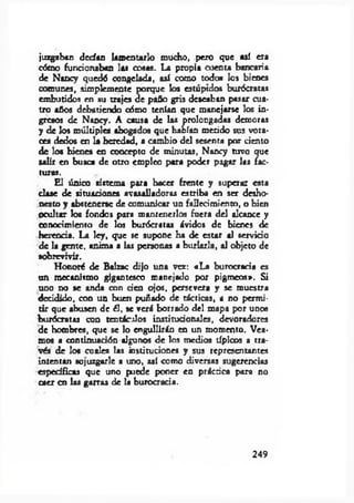 juzgaban dcdan lamentarlo mucho, pero que así era
cómo funcionaban las cosas. La propia cuenta bancaria
de Nancy quedó congelada, así como todos los bienes
comunes, simplemente porque los estúpidos burócratas
embutidos en su trajes de paño gris deseaban pasar cua­
tro años debatiendo cómo tenían que manejarse los in­
gresos de Nancy. A causa de las prolongadas demoras
y de los múltiples abogados que habían metido sus vora­
ces dedos en la heredad, a cambio del sesenta por ciento
de lo* bienes en concepto de minutas, Nancy tuvo que
salir en busca de otro empleo para poder pagar las fac­
turas.
£ 1 único sistema para hacer frente y superar esta
clase de situaciones avasalladoras estriba en ser desho­
nesto y abstenerse de comunicar un fallecimiento, o bien
ocultar los fondos para mantenerlos fuera del alcance y
conocimiento de los burócratas ávidos de bienes de
herenda. La ley, que se supone ha de estar al servido
de la gente, anima a las personas a burlarla, al objeto de
sobrevivir.
Honoré de Balzac dijo una vez: «L a burocracia es
un mecanismo gigantesco manejado por pigmeos». Si
uno no se anda con den ojos, persevera y se muestra
decidido, con un buen puñado de tácticas, a no permi­
tir que abusen de ¿I, se verá borrado del mapa por unos
burócratas con tentáculos institudonales, devoradores
de hombres, que se lo engullirán en un momento. Vea­
mos a continuadón algunos de los medios típicos a tra­
vés de los cuales las instituciones y sus representantes
intentan sojuzgarle a uno, así como diversas sugerencias
específicas que uno puede poner en práctica para no
caer en las garras de la burocracia.
249
 