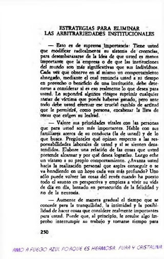 ESTRATEGIAS PARA ELIMINAR
LAS ARBITRARIEDADES INSTITUCIONALES
— Esto es de suprema Importancia: Tiene usted
que modificar radicalmente su sistema de creendts,
para desembarazarse de la Idea de que usted es menos
Importante que la empresa o de que las instituciones
del mundo son más significativas que sus individuos.
Cada vez que observe en sí mismo un comportamiento
abnegado, mediante el cual rem inda usted a su tiempo
en provecho o beneficio de ana institución, debe dete­
nerse a considerar si es eso realmente lo que desea para
usted. Le supondrá algunos riesgos suprimir cualquier
status de victima oue pueda haberse ganado, pero ante
todo debe usted efectuar ese crucial cambio de actitud
que le permitirá, como persona, encabezar la lista de
cosas que exigen su lealtad.
— Valore sus prioridades virales con las personas
que para usted son más importantes. Hable con sus
familiares acerca de su conducta (la de usted) y de lo
que busca. Pregúnteles qué opinan respecto a las res­
ponsabilidades laborales de usted y si se sienten desa­
tendidos. Elabore una relación de las cosas que usted
pretende alcanzar y por qué desea lograrlas. Luego eche
un vistazo a su propio comportamiento. ¿Avanza usted
hacia la realización personal que aspira conseguir o se
va hundiendo en un hoyo cada vez más profundo? Uno
sólo puede volver las cosas del revés cuando ha puesto
todo el asunto en perspectiva y empieza a vivir su vida
de día en día, lanzado en persecución de la felicidad y
r.o de la neurosis.
— Aumente de manera gradual el tiempo que se
concede para la tranquilidad, la intimidad y la posibi­
lidad d e hacer cosas que considere realmente importantes
para usted. Puede que, al principio, le resulte algo ím­
probo interrumpir su trabajo y tomarse tiempo para
230
RFUEGO ÑZUL PORQUE ESHERMOSR. PURR V CRiSTRUNR
 