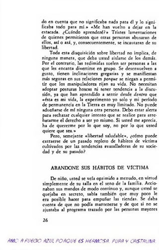do en cuenta que no significaba nada para ¿I y lo signi­
ficaba todo para m í.» «M e han vuelto a dejar en la
estacada. ¿Cuándo aprenderé?* Tristes lamentaciones
de quienes permitieron que otras personas abusaran de
ellos, asi o asá, y, consecuentemente, se incautaran de su
libertad.
Toda esta disquisición sobre libertad no implica, de
ninguna manera, que deba usted aislarse de los demás.
Por el contrario, las redimidas suelen ser personas a las
que les encanta divertirse en grupo. Se desenvuelven a
gusto, tienen inclinaciones gregarias y se manifiestan
más seguras en sus relaciones porque se niegan a permi­
tir que los manipuladores rijan su vida. No necesitan
adoptar posturas hoscas ni tener tendencia a la discu­
sión, ya que han aprendido a sentir desde dentro que
«ésta es mi vida, la experimento yo solo y mi período
de permanencia en la Tierra es muy limitado. No puede
adueñarse de mí ninguna otra persona. Debo estar alerta
para rechazar cualquier intento que se realice para arre­
batarme el derecho a ser yo mismo. Si usted me aprecia,
ha de quererme por lo que soy, no por lo que usted
quiere que sea.»
Pero, semejante «libertad saludable», ¿cómo puede
extraerse de un pasado repleto de hábitos de víctima
cultivados por las tendencias avasalladoras de su socie­
dad y de su pasado?
ABANDONE SUS HABITOS DE VÍCTIMA
De niño, usted se veía oprimido a menudo, en virtud
simplemente de su talla en c! seno de la familia. Accio­
naban sus mandos de modo continuo y, aunque usted se
quejaba en secreto, sabía también que muy poco le
era posible hacer para empuñar las riendas. Se daba
cuenta de que no podía mantenerse y de que si no se
ajustaba al programa trazado por las personas mayores
26
me ñruegorzulporqueeshermosr. porpycrístrunr.
 