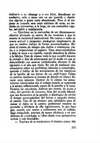 dedicarlo a su cónyuge y a rus hijos, descabezar un
auefiorito, salir a cenar con un ser querido o diarlar
con alguien a quien tenía abandonado. Pero ti al em­
pezar se concede esos ratos mínimos de solaz, no tar­
darán en convertirse, a la larga, en una costumbre regu­
lar, taludable y satisfactoria.
— Ejercítese en la costumbre de ser discretamente
efectivo aliviando su mente de las tensiones a que la
somete la esclavitud institucional. No cuente a nadie su
nueva actitud o programa; encárgucsc simplemente de
que su cerebro trabaje de forma autorrealizadora. E li­
m ine el exceso de tiempo que dedica a comisiones, via­
jes o a inspeccionar el negocio. Vaya acostumbrándose
a dejar la tarea a su espalda, cuando abandone la ofidna
o la fábrica. Deje de repasar todo lo que sucedió durante
la jornada y deje de preocuparle,por el modo en que se
desarrollarán sus asuntos profesionales durante el día
siguiente o el año que viene. En vez de machacar con­
tinuamente sobre sus problemas laborales o comerciales,
aprenda a hablar de los sentimientos de los miembros
de la fam ilia, de sus éxitos, de sus ambiciones. Calme
su cerebro mediante el sistema de dejarlo en blanco du­
rante unos minutos. Quítese de la cabeza los pensa­
mientos relacionados con el trabajo cuando se sorprenda
a sí mismo reflexionando acerca de la presión v la tarea.
Durante las vacaciones, disfrute por entero, de punta a
cabo, del período de descanso, lejos del mundo laboral,
que tan duramente se ha ganado, y absténgase de perder
el tiempo preocupándose del futuro o pasando revista
al pasado. Una de las técnicas más saludables para al­
canzar el éxito en la carrera profesional consiste en
aprender a olvidarse de ella regularmente, lo que hace
oue, cyando uno vuelve a enfrentarse con el trabajo,
IlCga estimulado, provisto de mayor cGctendH y en con­
diciones de contempla: su labor desde unas perspectivas
nuevas v más favorables.
— Suprima de su vocabulario el término retiro. Há-
251
 