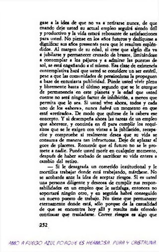 gaje a la idea de que no va a retirarse sunca, de que
cuando deje usted su actual empleo seguirá siendo út3
y productivo y la vida estará rebosante de satisfacciones
para usted. No piense en los años futuros y dediqúese a
dignificar sus años presentes para que le resulten esplén­
didos. A l margen de su cdaa, si cree que algún día va
a jubilarse y permanecer cruzado dé brazos, limitándose
a contemplar a los pájaros y a admirar las puestas de
sol, se está engañando a sí mismo. Esa dase de existencia
contemplativa hará que usted se considere un ser estéril,
pese a que las comunidades de pensionistas la propaguen
a base de entusiasta publicidad. Puede usted vivir plena
y libremente basta el último segundo que se le otorgue
de permanencia en este planeta y la edad que usted
cuente no será ningún factor de inhibición, a menos que
perm ita que lo sea. Si usted vive ahora, todos y cada
uno de los «ahora», nunca habrá un momento en que
esté «retirado». De modo que quítese de la cabera ese
concepto. Y si desempeña ahora las tareas de un empleo
que aborrece, y continúa en él para cumplir los requi­
sitos que se le exigco con vistas a la jubilación, recapa­
cite y compruebe si realmente desea que su vida se
consuma de manera tan infructuosa. Deje de aplazar el
goce de placeres. Recuerde que el futuro bo se le pro­
mete a nadie. Puede usted morir en cualquier momento,
después de haber acabado de sacrificar su vida entera a
cambio del retiro.
— Si k desagrada un cometido institucional y Ic
mortifica trabajar donde está trabajando, márchese. No
se acobarde ante la idea de aceptar riesgos. Si es usted
una persona diligente y deseosa de cumplir sus respon­
sabilidades en un empleo que le satisfaga, entonces no
soportará ningún otro, y en seguida habrá conseguido
un nuevo puesto de trabajo. No tiene que permanecer
eternamente donde está, sólo porque da la casualidad
de que se encuentra hoy allí y resulta más cómodo
continuar que trasladarse. Correr riesgo« es algo que
252
m o ftfu e o o ñZJL FOfíQue es nem es#, puñr y cñiSTñim .
 