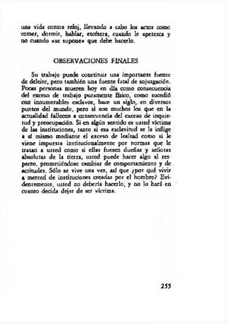 una vida contra reloj, llevando a cabo los actos como
comer, dormir, hablar, etcétera, cuando le apetezca y
no cuando «se supone» que debe hacerlo.
OBSERVACIONES FINALES
Su trabajo puede constituir una importante fuente
de deleite, pero también una fuente fatal de sojuzgación.
Pocas personas mueren hoy en día como consecuencia
del exceso de trabajo puramente físico, como sucedió
con innumerables esclavos, hace un siglo, en diversos
puntos del mundo, pero sí son muchos los que en la
actualidad fallecen a consecuencia del exceso de inquie­
tud y preocupación. Si en algún sentido es usted victima
de las instituciones, tanto si esa esclavitud se la inflige
a sí mismo mediante el exceso de lealtad como si le
viene impuesta institucionalmente por normas que le
tratan a usted como si ellas fuesen dueñas y señoras
absolutas de la tierra, usted puede hacer algo al res­
pecto, prometiéndose cambiar de comportamiento y de
actitudes. Sólo se vive una vez, así que ¿por qué vivir
a merced de instituciones creadas por el hombre? Evi­
dentemente, usted no debería hacerlo, y no lo hará ea
cuanto decida dejar de ser víctima.
255
 