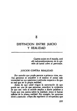 8
DISTINCION ENTRE JUICIO
Y REALIDAD
Cuanto existe en ei m undo, está
ahí independientem ente d e la opi­
nión d e u sted sobre el particular.
JU ICIO S CONTRA REALIDAD
Por extraño que pueda parecer a primera vista, mu-
:has personas se avasallan a sí mismas al poner m is
intensidad en sus opiniones o actitudes respecto a lo que
es real que en la propia realidad.
Antes de que usted niegue la aseveración de que
puede ser una de esai personas, considere la evidencia
de que casi todo el mundo emplea a diario palabras y
frases que son ju icios sobre la realidad, como si fueran
reflejo« de la misma realidad. Por ejemplo, las personas
dicen a menudo: «Vaya día repelente (o estupendo) que
257
 