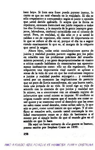 hace hoy». Si bien c u « frase puede parecer inocua, lo
cierto es que no está «basada en la realidad». E l día es
sólo «repelente» o «estupendo» según el juicio u opinión
que usted decida aplicarle. Si acepta que la lluvia es
repelente, entonces formulará ese juicio respecto a todos
loa días lluviosos, y la mayoría de la gente (excepto gran­
jeros, labradores, etcétera) coincidirán con el criterio de
usted. Pero, en realidad, el día sólo es y ú usted lo
califica o no de repelente, ello carece de importancia en
lo que se refiere al día en sí, porque el día va a seguir
siendo exactamente lo que es, al margen de la etiqueta
que usted le asigne.
Ahora bien, todas estas consideraciones acerca de
juicios y realidad pueden parecer cogidas por los pelos
en rdación con loa problemas prácticos del avasalla­
miento personal, y un poco desproporcionadas en cuanto
a crítica cuando hablamos de comentarios tan aparente­
mente inofensivos como: «Es un día repelente». Pero
adquieren una importancia vital cuando se aplican a
zonas de la vida de uno en que las confusiones respecto
a juicios y realidad pueden so juzgare... y considere
usted por un momento las implicaciones de permitir
que un poco de lluvia ensombrezca, sin una buena razón,
toda una jom ada de su vida. S i usted rige su vida de
acuerdo con la creencia de que juicios y realidad son
lo mismo, va a encontrarse con un almacén repleto de
infortunios que usted mismo se impone. El conflicto se
origina cuando usted espera que el mundo sea como us­
ted quiere y se trastorna usted al descubrir que las cosas
no salen como usted deseaba, como solían salir o, lo que
aún es peor, como usted insiste en que salgan. Y el con­
flicto se resuelve solo, cuando usted contempla la rea­
lidad exactamente como es y deja de lastimarse a sí
tn i«n « par el simple hecho de que el mundo gira en el
¿ a J0 hace.
H e aquí un breve extracto de «L a guerra es buena»,
poema escrito por Scepbeo Crane en 1899:
259
m o Ñ fueoo ñzul foñqu€ es h €ñmcsñ. puññ y cñístñunñ.
 