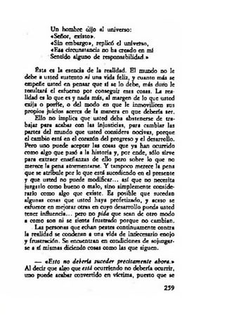 Un hombre dijo al universo:
«Señor, existo».
«Sin embargo», replicó el univetxo,
«Esa circunstancia no ha creado en mí
Sentido alguno de responsabilidad.»
Esta es la escoda de la realidad. El mundo no le
debe a usted sustento ni una vida feliz, y cuanto más se
empeñe usted en pensar que si se lo debe, más duro le
resultará el esfuerzo por conseguir esss cosas. La rea­
lidad es lo que es y nada más, al margen de lo que usted
exija o porfíe, o del modo en que le inmovilicen sus
propios juicios acerca de la manera en que debería ser.
Ello no implica que usted deba abstenerse de tra­
bajar para acabar con los injusticias, para cambiar las
portes del mundo que usted considera nocivas, porque
el Cambio está en el corazón del progreso y el desarrollo.
Pero uno puede aceptar las cosas que ya han ocurrido
como algo que pasó a la historia y, por ende, sólo sirve
para extraer enseñanzas de ello pero sobre lo que no
merece la pena atormentarse. Y tampoco merece la pena
que se atrioule por lo que está sucediendo en el presente
y que usted no puede m odificar... así que no necesita
juzgarlo como bueno o malo, sino simplemente conside­
rarlo como algo que existe. Es posible que sucedan
algunas cosas que usted haya profetizado, y acaso se
esfuerce en mejorar otras en cuyo desarrollo pueda usted
tener influencia... pero no pida que sean de otro modo
a como son ni se sienta frustrado porque no cambian.
Las personas que echan pestes continuamente contra
la realidad se condenan a una vida de innecesario enojo
y frustración. Se encuentran en condiciones de sojuzgar­
se a sí mismas diciendo cosas como las que siguen.
— « Esto no debería su ced er precisam ente ahora.»
A l decir que alvo que está ocurriendo no debería ocurrir,
uno puede acabar coTvertido en víctima, puesto que se
259
 