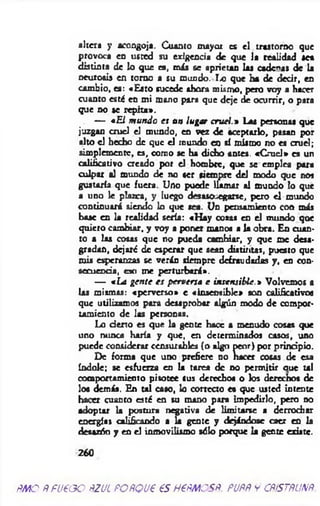 altera y acongoja. Cuanto mayor es el trastorno que
provoca en usted su exigencia de que la realidad sea
distinta de lo que es, más se aprietan las cadenas de la
neurosis en torno a su mundo. Ix? que ha de decir, en
cambio, es: «Esto sucede ahora mismo, pero voy a hacer
cuanto está en mi mono para que deje de ocurrir, o para
que no se repita».
— *El m undo es a » lugar cruel.» Las personas que
juzgan cruel el mundo, en vez de aceptarlo, pasan por
alto el hecho de que el inundo en sí mismo no es cruel;
simplemente, es, como se ha dicho antes. «C ruel» es un
calificativo creado por el hombre, que se emplea para
culpar al mundo dé no ser siempre del modo que nos
gustaría que fuera. Uno puede llamar al mundo lo que
a uno le plazca, y luego desasosegarse, pero el mundo
continuará siendo lo que sea. Un pensamiento con más
base en la realidad sería: «H ay cosas en el mundo qoe
quiero cambiar, y voy a poner manos a la obra. En cuan­
to a las cosas que no pueda cambiar, y que me desa­
gradan, dejaré de esperar que sean distintas, puesto que
mis esperanzas se verán siempre defraudadas y, en con­
secuencia, cío me perturbará».
— *La gen te es perversa e insensible.» Volvemos a
las mismas: «perverso» e «insensible» son calificativos
que utilizamos para desaprobar algún modo de compor­
tamiento de las personas.
Lo d en o es que la gente hace a menudo cosas que
uno nunca haría y que, en determinados casos, uno
puede considerar censurables (o algn peor) por principio.
De forma que uno prefiere no hacer cosas de esa
índole; se esfuerza en la tare* de no permitir aue u l
comportamiento pisotee sus derecho« o los derechos de
loa demás. En tal caso, lo correcto es que usted intente
hacer cuanto esté en su mano para impedirlo, pero no
adoptar la postura negativa de limitarse a derrochar
energías calificando a U gente y dejándose caer en la
desazón y en el inmovilismo sólo porque la gente existe.
260
ÑMO PFUPGO ñ.ZUL POftQUP €S H6PMCSP. PUftÑ Y CñíSTñUNñ
 