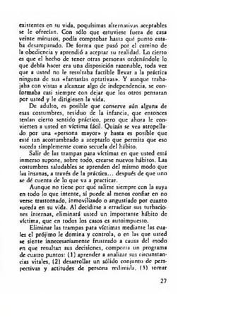 existentes en su vida, poquísimas alternativas aceptables
se le ofrecían. Con sólo que estuviese fuera de casa
veinte minutos, podía comprobar hasta qué punto esta­
ba desamparado. De forma que pasó por el camino de
la obediencia y aprendió a aceptar su realidad. Lo cierto
es que el hecho de tener otras personas ordenándole lo
que debía hacer era una disposición razonable, toda vez
que a usted no le resultaba factible llevar a la práctica
ninguna de sus «fantasías optativas». Y aunque traba­
jaba con vistas a alcanzar algo de independencia, se con­
formaba casi siempre con dejar que los otros pensaran
por usted y le dirigiesen la vida.
De adulto, es posible que conserve aún alguna de
esas costumbres, residuo de la infancia, que entonces
tenían cierto sentido práctico, pero que ahora le con­
vierten a usted en víctima fácil. Quizás se vea atropella­
do por una «persona mayor» y hasta es posible que
esté tan acostumbrado a aceptarlo que permita que eso
suceda simplemente como secuela del hábito.
Salir de las trampas para víctimas en que usted está
inmerso supone, sobre todo, crearse nuevos hábitos. Las
costumbres saludables se aprenden del mismo modo que
las insanas, a través de la práctica... después de que uno
•c dé cuenta de lo que va a practicar.
Aunque no tiene por que salirse siempre con la suya
en todo lo que intente, sí puede al menos confiar en no
verse trastornado, inmovilizado o angustiado por cuanto
suceda en su vida. Al decidirse a erradicar sus turbacio­
nes internas, eliminará usted un importante hábito de
víctima, que en todos los casos es autoimpuesto.
Eliminar las trampas para víctimas mediante las cua­
les el prójimo le domina y controla, o en las que usted
»c siente innecesariamente frustrado a causa del modo
en que resultan sus decisiones, comporta un programa
de cuatro puntos: (1) aprender a analizar sus circunstan­
cias vitales, (2) desarrollar un sólido conjunto de pers­
pectivas y actitudes de persona redimida. O ) tomar
27
 