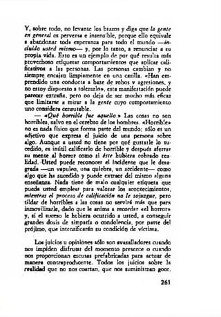 Y , sobre redo, no levante los brazos y diga que ¡a gen te
en general es perversa e insensible, porque ello equivale
a abandonar toda esperanza para todo el mundo — in­
cluido usted m ism o— y, por lo tanto, a renunciar a su
propia vida. Esto es un ejemplo de por qué resulta m is
provechoso etiquetar comportamientos que aplicar cali­
ficativos a las personas. Las personas cambian y no
siempre encajan limpiamente en una casilla. «H an em­
prendido una conducta a base de robos v agresiones, y
no estoy dispuesto a tolerarlo», esta manifestación puede
parecer extraña, pero no deja de ser muebo más eficaz
que limitarse a mirar a la gen te cuyo comportamiento
uno considera censurable.
— «Q ué horrible fu e aquello.» I-as cosas no son
horribles, salvo en el cerebro de los hombres. «H orrible»
no es cada físico que forma parte del mundo; sólo es un
adjetivo que expresa el juido de una persona sobre
algo. Aunque a usted no tiene por qué gustarle lo su­
cedido, es inútil calificarlo de horrible y después aferrar
su mente al horror como si éste hubiera cobrado rea­
lidad. Usted puede reconocer el inddente que le desa­
grada — un vapuleo, una quiebra, un accidente— como
algo que ha sucedido y puede extraer del mismo alguna
enseñanza. Nada tiene de malo cualquier etiqueta que
pueda usted emplear para valorar los acontecimientos.
m ientras el p roceso d e calificación no le sojuzgue, peto
tildar de horribles a las cosas no servirá más que para
inmovilizarle, dado que le anima a recordar «el horror»
y , si el suceso le hubiera ocurrido a usted, a conseguir
grandes dosis de simparía o condolencia, por parte del
prójimo, que intensificarán su condición de víctima.
Lo* juicios u opiniones sólo son avasalladores cuando
nos impiden disfrutar del momento presente o cuando
nos proporcionan escusas prefabricadas para actuar de
manera contraproducente. Todos los juicios sobre la
realidad que no nos coartan, que nos suministran gooe,
261
 