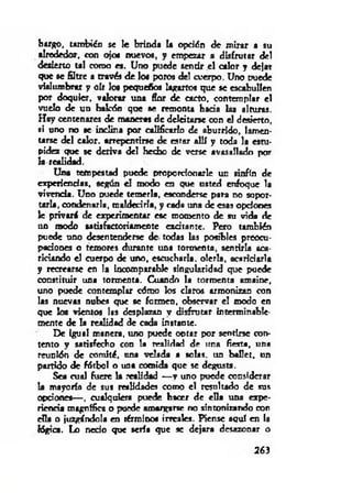 bargo, también se le brinda la opción de mirar a su
alrededor, con ojo« nuevo«, y empezar a disfrutar del
desierto tal como es. Uno puede sentir el calor y delar
que se filtre a través de lo« poros del cuerpo. Uno puede
vislumbrar y oír los pequeños lagartos que se escabullen
por doquier, valorar una flor de cacto, contemp!«r el
vuelo de un halcón que se remonta hacia las alturas.
H ay centenares de maneras de deleitarse con el desierto,
si uno no se inclina por calificarlo de aburrido, lamen­
tarse del calor, arrepentirse de estar allí y toda la estu­
pidez que se deriva del hecho de verse avasallado por
la realidad.
Una tempestad puede proporcionarle un sinfín de
experiencias, según el modo en que usted enfoque la
vivenda. Uno puede temerla, esconderse para no sopor­
tarla, condenarla, m aldecida, y cada una de esas opciones
le privará de experimentar ese momento de su vida de
un modo satisfactoriamente excitante. Peto también
puede uno desentenderse de todas las posibles preocu­
paciones o temores durante una tormenta, sentirla aca­
riciando el cuerpo de uno, escucharla, olería, acariciarla
y recrearse en la incomparable singularidad que puede
constituir una tormenta. Cuando la tormenta amaine,
uno puede contemplar cómo los claros armonizan con
las nuevas nubes que se formen, observar el modo en
que los vientos las desplazan v disfrutar interminable­
mente de la realidad de cada instante.
De igual manera, uno puede optar por sentirse con­
tento y satisfecho con la realidad de una fiesta, una
reunión de comité, tina velada a solas, un ballet, un
partido de fdtbol o una comida que se degusta.
Sea cual fuere la realidad — y uno puede considerar
la mayoría de sus realidades como el resultado de sus
opciones— , cualquiera puede hacer de ella una expe­
riencia magnífica o puede amargarse no sintonizando con
rila o juzgándola en término« irreales. Piense aquí en la
lógica. Lo necio que sería que se dejara desazonar o
263
 