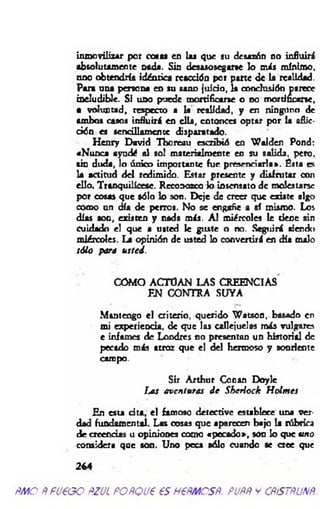 inmovilizar por cosas en las que au desazón no influirá
absolutamente nada. Sin desasosegara lo m is mínimo,
ano obtendría idéntica reacción por parte de la realidad.
Para una persona en su sano juicio, la conclusión parece
ineludible. Si uno puede mortificarse o no m ortificara,
a voluntad, respecto a la realidad, y en ninguno de
ambos casos influirá en ella, entonces optar por la aflic­
ción es sencillamente disparatado.
Henry David Tboreau escribió en W alden Pond:
«Nunca ayudé ol sol materialmente en su salida, pero,
sin duda, lo único importante fue presenciarla». Ésta es
la actitud del redimido. Estar presente y disfrutar con
ello. Tranquilícese. Reconozco lo insensato de molestarse
por cosas que sólo lo son. Deje de creer que existe algo
como un día de perros. No se engañe a «í mismo. Los
días soq, existen y nada más. A l miércoles le tiene sin
Cuidado el que a usted le guste o no. Seguirá siendo
miércoles. La opinión de usted lo convertirá en día malo
sólo para usted.
COMO ACTÚAN LAS CREENCIAS
EN CONTRA SUYA
Mantengo el criterio, querido W atson, basado en
mi experiencia, de que las callejuelas más vulgares
e infames de Londres no presentan un historial de
pecado más atroz que el del hermoso y sonriente
campo. >.
Sir Arthur Coran Doyle
Las aventuras d e Sherlock H olmes
En esta d ta, el famoso detective establece una ver­
dad fundamental. Las cosas que aparecen bajo la rúbrica
de creencias u opiniones como «pecado», son lo que uno
considera que son. Uno peca sólo cuando se a c e que
244
ÑMQÑfU€GO ñZJLPOñQJ€€SH€ÑMCSÑ. PUftftYCÑiSTÑUNÑ.
 