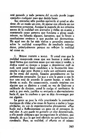 est i pecando y toda pen o na de! mundo puede juzgar
«pecado» cualquier cosa que decida hacer.
Sus creencias sólo pueden oprimirle si usted se abs­
tiene, de un modo un otro, de operar con eficacia en sus
momentos presente». Aunque la mayoría de sus criterios
acerca de la realidad son acertados y driles en cuanto a
mantenerle como persona que funciona a pleno rendi­
miento, no faltarln algunos, bastantes, que le lleven r
conclusiones erróneas y que pueden ser destructivos.
He aquí tres de las más típicas y generales creencias
sobre la realidad susceptible* de resultarle sojuzga­
doras, principalmente porque no reflejan la realidad
tal como es.
1 . Bu e n o f r e n t e a m a l o . Si usted cree que la
realidad comprende cosas que son buenas y malas de
igual forma que condene cosas que son rojas y verdes, y
dedica usted au tiempo a juzgar o determinar cuál es
cuál, será usted firme candidato a la frustración inne­
cesaria o algo peor. Bueno y malo son opiniones acerca
de las cosas del mundo, basados generalmente en las
preferencias personales. Lo que a uno le gusta o con lo
oue uno está de acuerdo le parece bueno, y todo lo
demás es malo. F.n consecuencia, atando tropieza con
alguien que es distinto a usted, en vez de limitarse a
calificarle de distinto, usted 1c cuelga el sambenito de
malo y, por ende, justifica su antipatía o aborrecimiento
hada él, que lo combata o que se deje desasosegar por
ese alguien.
La gente se pasi la vida practicando la costumbre
maniquea de tildar a las cosas de buenas o malas y luego
olvidarlas, en vez de experimentarlas plenamente. «Rso
huele m al.» Reflexionemos un poco en el concepto de
mal olor. A uno puede no gustarle un olor determinado,
y ello puede deberse a que su organismo le advierte, por
ejemplo, de que lo qpe esrá oliendo no sería bueno paro
comérselo. Pero, er realidad, c! efluvio en sí mismo
265
 