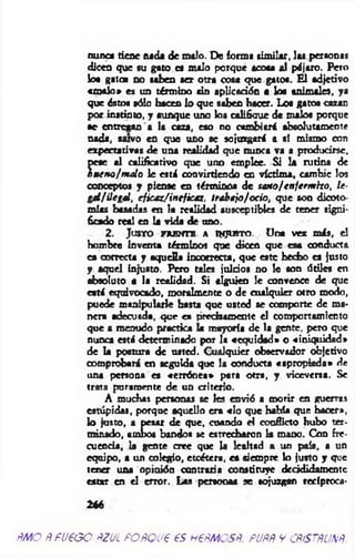 nunca tiene nada de malo. De forma similar, las personas
dicen que su gato es malo porque acoca al pájaro. Pero
loa Ratea no saben ser otra cosa que gatos. E l adjetivo
«m alo» es un término tin aplicación a loa animales, ya
que éstos sólo hacen lo que saben hacer. Los gatos cazan
por instinto, y aunque uno los califique de malos porque
te- entregan a la caza, eso no cambiará absolutamente
nada, tu vo en que uno se sojuzgará a sí mismo con
expectativas de una realidad que nunca va a producirse,
pese al calificativo que uno emplee. Si la rutina de
buen o!m alo le está convirtiendo en víctima, cambie los
conceptos y piense en términos de sano/enferm izo, le­
gal/ilegal, ef¡caz/irtef¡caz, trá b elo!ocio, que son dicoto­
mías basadas en la realidad susceptibles de tener signi­
ficado real en la vida de uno.
2 . J u s t o frente a i n j u s t o . Una vez más,
hombre Inventa términos que dicen que esa conducta
es correcta y aquella incorrecta, que este hecho es justo
y aquel Injusto. Pero tales juicios no le son ótiles en
absoluto a la realidad. Si alguien le convence de que
está equivocado, moralmente o de cualquier otro modo,
puede manipularle basta que usted se comporte de ma­
nera adecuada, que es precisamente el comportamiento
que a menudo practica la mayoría de la gente, pero que
nunca está determinado por la «equidad» o «iniquidad»
de la postura de usted. Cualquier observador objetivo
comprobará en seguida que la conducta «apropiada» de
una persona es «errónea» para otra, y viceversa. Se
trata puramente de un criterio.
A muchas personas se les envió a morir en guerras
estúpidas, porque aquello era «lo que Había que hacer»,
lo justo, a pesar de que, cuando él conflicto hubo ter­
minado, ambos bandos se estrecharon la mano. Con fre­
cuencia, la gente cree que la lealtad a un país, a un
equipo, a un colegio, etcétera, es siempre lo justo y que
tener una opinión contraria constituye decididamente
estar en el error. Las persona* se sojuzgan recíproca-
2*6
m o ñfueG O ftzui poñouees nem es#. pupp y cpístpunb
 