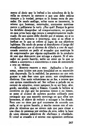 mente al decir que la lealtad a los miembros de la fa­
m ilia es siem pre lo correcto o que uno debe ceñirse
siempre a la verdad, porque es la forma recu de pro­
ceder. De modo análogo, soltar tacos es incorrecto, lo
mismo que bostezar, estornudar, contraerse nerviosa­
mente o pellizcarse la nariz. ¿Por qué? Porque la gente
ha decidido desaprobar ud comportamiento, no porque
en esos actos baya algo in n au o sempiternamente inade­
cuado. Es uno quien debe decidir por sí mismo, no si su
conducta es correcta o incorrecta, sino si es eficaz o
ineficaz en lo que se refiere al logro de sus objetivos
legítimos. Un modo de poner al descubierto el juego del
avasallamiento por el sistema de tildarle, a uno de equi­
vocado consiste en pedir al acusador que sustituya lo
de «equivocado» por alguna explicación de la conducta
de uno que demuestre que sojuzga a alguien. Si el acu
sador no puede hacerlo, sufre un error en lo que se
refiere a «correcto» e «incorrecto» o trata de convertirle
a uno en víctima.
3 . B o n i t o f r e n t e a ra o . Aplicados a las per­
sonas, estos juicios son pura irrealidad en su expresión
m is depravada. En la realidad, las personas no son m is
guapas o m is feas unas que otras; son simplemente
distintas. Una nariz voluminosa no es fea, a menos que
uno quiera considerarla así. Ser velloso o peludo no es
carecer de atractivo, como tampoco lo es ser bajo, alto,
gordo, escuilido, negro o blanco. Cuando la belleza se
convierte en algo que las personas tienen o no tienen,
se pone al alcance de quienes pueden utilizarla para
conseguir que una mayoría convenga en que ellos son
hermosos, al objeto de reducir y sojuzgar a los demás.
Pero uno no tiene por qué mostrarse de acuerdo con
nada, ai no quiere hacerlo, y mucho menos con el em­
pleo de términos que no sirven m is que para situar a
una clase de personas por encima de otra, sobre la base
de unos cánones subjetivo* d e «belleza» y «fealdad*.
Si usted se avasalla i sí mismo con opiniones erróneas
267
 