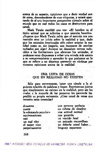 acerca de su aspecto, opiniones que a decir verdad son
de otro», desembarácese de esas etiquetas, y estará apar­
tando de sí una importante perspectiva «irreal» sobré el
mundo que en casi todos los casos es destructora para
usted.
.M ark Twain escribid una vea: «E l hombre es el
único animal que se ruboriza o que necesita hacerlo».
¿Supone que M ark Twain sabía que e l sonrojo era una
reacción ante un juicio sobre la realidad y que, dado
que loa animales irracionales sólo saben aceptar la rea­
lidad como es, sin juzgarla, son incapaces de sentirse
turbados por algo? Aunque no deseamos vemos redu­
cidos a las limitaciones que afrontan los animales, sí
podemos estar dispuestos a echar una mirada más atenta
a su comportamiento y aprender lo que podamos en lo
que se refiere a no dejam os convertir en víctimas por
nuestras opiniones acerca de la realidad.
UNA LISTA DE COSAS
QUE EN REALIDAD NO EXISTEN
Sólo para entretenerse, lance una ojeada a la si­
guiente relación de palabras y frases. Renreaentan juicios
que simplemente no existen en la realidad, pero sin los
cuales a (a mayoría de las personas Ies parecería im
posible su propia existencia. ¿Cree usted de veras que
necesita estas creencias?
desastres una persona perfecta
suerte un cabeza de chorlito
la «demanda popular» una actitud normal
equivocaciones una garanda
casi un vestido fatal
un mal olor un Deinado maravilloso
el mejor vino no debería usted haber...
perpetuamente lenguaje espantoso
268
ÑMO ÑfU€GO ÑZUL POÑQU€ 6S H€ÑAÑOSÑ. PUÑÑ V CÑ/STÑUXÑ
 