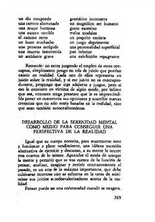 un día estupendo
u n í carrera afortunada
una mujer hermosa
una escena terrible
el camino recto
un buen muchacho
una persona estúpida
una muerte inmerecida
un accidente grave
gramática incorrecta
un magnífico ser humano
gusto excesivo
malos modales
un poquito encinta
un juego deprimente
una personalidad superficial
pan inferior
una exhibición repugnante
Recuerde: no estoy juagando el empleo de estos con­
ceptos, simplemente pongo en tela de inicio que puedan
existir en realidad. Cada uno de ellos representa un
juido sobre la realidad, y ai ese juicio no es contrapro­
ducente, propongo que siga adelante y juzgue, pero si
eso le coovierte en víctima de algún modo, por ínfimo
que sea, entonces tenga presente que le es imprescindi­
ble poner en cuarentena sus opiniones y suscribir nuevas
creencias que no sólo estén basadas en la realidad, sino
que sean también sutocnaltcccdoras.
DESARROLLO DE LA SERENIDAD MENTAL
COMO MEDIO PARA CONSEGUIR UNA
PERSPECTIVA DE LA REALIDAD
Igual que su cuerpo necesita, para mantenerse sano
y funcionar a pleno rendimiento, una idónea sucesión
alternativa de ejercicio y descanso, a su mente le ocurre
tres cuartos de lo mismo. Aprender el modo de sosegar
la mente y permitir que se vea exenta de la función de
pensar, analizar, imaginar y revivir constantemente c!
pasado, es un arte de la máxima importancia, que debe
cultivarse mientras uno se esfuerza en la tarea de mini­
mizar sus juicios attodesvaíorizadorcs acerca de la rea-
Pensar puede ser una enfermedad cuando se exagera
lidad.
269
 
