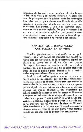 conciencia de las más frecuentes clases de tiranía que
se dan en su vida y en nuestra cultura y (4) crear una
serie de principios que 1c guiarán hada las estrategias
detalladas con las que elaborar una filosofía de la vida
basada en la inalterable idea de que no va a convertirse
en víctima. Los puntos, 1, 2 y 3 se examinan breve­
mente en este primer capítulo. Del punto número 4 se
se trata en los restantes capítulos, que presentan suce­
sivas directrices para asumir su nueva tesitura de per­
sona redimida, dispuesta a no volver a ser víctima.
ANALICE LAS CIRCUNSTANCIAS
QUE SURGEN EN SU VIDA
Estudiar previamente toda situación de atropello
potencial, antes de decidir las medidas que pueden to­
marse para contrarrestarlo, es de importancia capital con
vistas a no convertirse en víctima. Cada vez que se
disponga a intervenir en una interacción social, debe
mantener los ojos bien abiertos, a fin de estar preparado
antes de que la posible pieza dramática de la arbitra­
riedad empiece a desarrollarse sobre usted.
Analizar la situación significa estar alerta y crear un
nuevo estilo de inteligencia que, con toda naturalidad,
le evite ser objeto de abusos. Representa justipreciar las
necesidades de las personas con las que trata y proyectar
por anticipado el rumbo de acción más conveniente para
alcanzar sus propios objetivos... una trayectoria que
deberá permitirle congeniar con las personas dispuestas
a respetar sus criterios. Antes de que abra usted la boca
o aborde a alguien en una situación susceptible de con­
vertirle en víctima, puede usted prever la clase de con­
ducta arbitraria que tal vez haya de afrontar. El «aná­
lisis» efectivo es crucial para que dó usted esquinazo a
diversas circunstancias en las que puede verse compro­
metido en acciones que le puedan ser perjudiciales.
28
ÑMO PFUéOO ñZJL POñQU€ €S H6FMCSB. PUñR V CRíSTRUNft.
 
