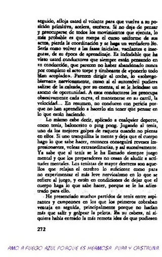 seguido, afloja usted el volante para que vuelva s n p o -
cd d n prim itiva, acelera, etcétera. Si no deja de pensar
y preocuparte de todo« los movimiento« que ejecuta, lo
más probable es que rompa el curso uniforme de tus
actos, pierda la coordinación y se baga un verdadero lío.
Seria como volver a las fases iniciales, vacilantes e inse­
guras, de su época de aprendizaje. Es indudable que ha
visto usted conductores que siempre están pensando en
su conducción, que parecen no hacer abandonado nunca
por completo el acto torpe y titubeante de «ponerlo todo
Meo acoplado». Parecen dirigir el coche, lo «tobrego-
biem an» nerviosamente, como ai e l automóvil pudiera
saUoc de la calzada, por so cuenta, ai se k brindase un
asomo de oportunidad. A caos conductora les preocupa
obsesivamente cada curva, el mantenerse en au c an il, la
velocidad... En resumen, no conducen con pericia por­
que no han aprendido a hacerlo sin tener que pensar en
lo que están naciendo.
Lo mismo cabe decir, aplicado a cualquier deporte,
oomo tenis, baloncesto o ping pong. Jugando al tenis,
uno da los mejores golpes de raqueta cuando no piensa
en eEos. Si uno tranquiliza la mente y deja que et cuerpo
hago lo que sabe hacer, entonces conseguirá reveses im­
presionantes, voleas extraordinarias, y asi sucesivamente.
Y a sabe que al tenis se le ha llamado siempre juego
mental y que los preparadores no cesan de aludir a acti­
tudes mentales. Los tenistas de mayor destreza son aque­
llos que relajan el cerebro 1o suficiente como para
no experimentar el más leve nerviosismo en lo que se
refiere al juego, y están en condiciones de dejar que el
cuerpo haga lo que sabe hacer, porque se le ha adies­
trado para ello.
- He presenciado muchos partidos de tenis entre aspi­
rantes y campeones en los que los primeros cobraban
ventaja en seguida, principalmente porque no hacían
más que salir y golpear la pelota. En su cabeza, ni si­
quiera habla entrido la más remota idea de que pudiesen
272
m o ppueoo ñzul poñqu€ es h €pm csñ. puññ y cñístñunñ.
 