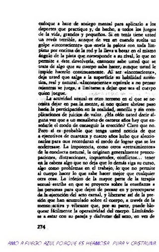 enfoque a base de sosiego mental par* aplicarlo a loe
deportes que practique y, de bocho, a toooe loa juegos
de la vida, grande» y pequeños. Si en tenis tiene usted
un revea terrible, aunque de ves en cuando suelta un
golpe «inconsciente» que envía la pelota con coda lim­
p ie » por encima d é la red y la lk v a a botar en el mismo
ángulo de la pista que corresponde a su rival, lo que no
permite a cate devolverla, m tonrra sabe usted que se
trata de algo que su cuerpo sabe hacer,- aunque usted le
im pide hacerlo continuamente. A l ser «inconsdcote»,
deja usted que salga a la superficie su habilidad autén-
tkav.rctl y natural. «Inconsciente» equivale a no pensar
ad en tra te juega, a limitarse a dejar que sea el cuerpo
quieo juegue. «’rv . . . ,»•
La actividad sexual es oteo terreno en el que se ac­
em ita dejar en pas la mente, ai uno quiere abrirse paso
b ad a la parriáptctóo en la realidad, sencilla y sin com-
pUcacsooea de juidoa-de valor. ¿H a oído usted decir al­
guna vez que a un m m albctc de catorce «fio» hay que en­
sebarle el modo de conseguir la eroedón? Claro que no.
Pero sí es probable que tenga usted noticia de que
a ejecutivos de cuarenta y cuatro año» bobo que aleccio­
narles para míe recordaran el modo de lograr que se les
oodereaase . La impotencia, como otros «retraim ientos»
de la conducta natural, la originan generalmente preocu­
paciones, distracciones, inquietudes, conflictos... tener
cftia cabeza algo que no deja que lo demás siga su curso,
algo como problemas en el trabajo, lo que no permite
al cuerpo hacer lo que sabe hacer mejor que cualquier
otra cosa. Lo irónico de la mayor parte de la terapia
sexual estriba en que se proyecta sobre la enseriara» a
las personas para que dejen de p o sar en y preocuparse
<k h ejecución d d acto cam al, y liberarse tú de la pre­
sión que han acumulado sobre el cuerpo, a través de la
mente activa y vibrante que, por su parte, puede blo­
quear fácilmente la operatividad d d cuerpo, lim itándo­
se acatar con su pareja y disfrutar d d aexo/en vea de
274
ñ m o Ñ fu e o o ñzul POÑQue es h €ñm csñ. puññ y cñ& tñunñ.
 
