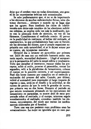 dejar que el cerebro vaya en todas direcciones, uno goza­
rá de las experiencias eróticas más sensacionales.
Se sabe perfectamente que, si no se da importancia
a los síntomas de muchas enfermedades físicas, tales sín­
tomas decrecen... siempre y cuando no se haga algo
que los agrave. Para combatir los ciclos de «dolor-
tensión-más dolor-más tensión» de los afecciones nefríti­
cas crónicas, se emplea cada vez más la meditación, jun­
to con la adecuada dosis de ejercido, en vez de los
fármacos. Consideremos el resfriado común. Al pensar
en la posibilidad de resfriarse, al hablar del resfriado, al
«perm itirlo», lo que probablemente hace uno es fortale­
cer los síntomas del mismo, que el propio organismo su­
primiría con toda naturalidad, si se le dejase actuar por
su cuenta, sin injerencias mentales.
Howard iba a lanzarse en paracaídas por primera
vez. Salió de casa con un resfriado bastante serio: ros,
nariz upada, mucos:dad deslizante... Llegó a! aeropuer­
to y la perspectiva del salto le ocupó súbita y totalmente.
Tuvo que escuchar al instructor, repasar rodos los pre­
ceptos, subir al avión, ponerse el paracaídas, contar los
segundos, «•!»«• a la plataforma de lanzamiento, colocar
el cuerpo en la posidón correcta, y así sucesivamente.
Paaó dos horas inmerso por completo en el estímulo y
exdtadón del proceso del salto. Cuando, por último,
volvió al automóvil para emprender el largo trayecto de
regreso a casa, atrás ya el desafío y la actividad, se dio
cuenta de pronto de que la nariz le goteaba de nuevo,
por primera vez en dos horas. Durante el período en
que estuvo totalmente abismado en las operadones del
lanzamiento en paradaídas, su mente dejó de estar pro­
yectada sobre el resfriado, y el cuerpo, mientras seguía
«com batiendo» el resfriarlo, «trataba» también los sín­
tomas, naturalmente, del modo que im itan los medica­
mentos elaborados por el hombre.
Tuve una vez una paciente cuyo problema eran las
«evacuañones*. La mujer no ignoraba que su caso par­
273
 