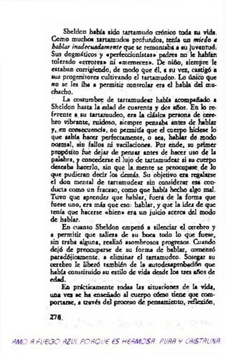 Shcldon había sido tartamudo crónico toda su vida.
Como muchos tartamudos prohuidos, tenía un m iedo a
hablar inadecuadam ente que se remontaba a su juventud.
Sus dogmáticos y «perfeccionistas» padres no le habían
tolerado «errores» ni «m em eces». De niño, siempre le
estaban corrigiendo, de modo que él, a su vez, castigó a
sus progenitores cultivando el tartamudeo. Lo único que
n o se Ies iba a perm itir controlar era el habla del mu­
chacho.
La costumbre de tartamudear había acompañado a
Shcldon hasta la edad de cuarenta y dos años. En lo re­
ferente a su tartamudeo, era la clásica persona de cere­
bro vibrante, ruidoso, siempre pensaba antes de hablar
y, en consecuencia, no permitía que el cuerpo hiciese lo
que sabía hacer perfectamente, o sea, hablar de modo
normal, síd fallos ni vacilaciones. Por ende, su primer
propósito fue dejar de pensar antes de hacer uso de la
palabra, y concederse el lujo de tartamudear si su cuerpo
deseaba hacerlo, sin que la mente se preocupase de lo
que pudieron decir los demás. Su objetivo era regalarse
el don mental de tartamudear sin considerar esa con­
ducta como un fracaso, como que había hecho algo mal.
Tuvo que aprender que hablar, fuera de la forma que
fuese uno, era más que eso: hablar, y que la idea de que
tenía que hacerse «bien» era un juicio acerca del modo
de hablar.
En cuanto Sheldon empezó a silenciar e l cerebro y
a permitir que saliera de su boca todo lo que fuese,
sin traba alguna, realizó asombrosos progresos. Cuando
dejó de preocuparse de su forma de hablar, comenzó
paradójicamente, a elim inar el tartamudeo. Sosegar su
cerebro le liberó también de la autodesaptobaaón que
había constituido su estilo de vida desde los tres años de
edad.
En prácticamente todas las situaciones de la vida,
una vez se ha enseñado al cuerpo cómo tiene que com­
portarse, a través del proceso de pensamiento, reflexión,
278
ñm o Ñ fueoo ñzul POÑQue es h€ñm osñ. puññ v cñístñunñ
 