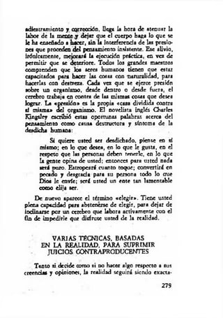 adiestramiento y corrección, llega la hora de atenuar la
labor de la mente j dejar oue el cuerpo haga lo que se
le ha enseñado a h ¿ c r , sin la Interferencia de las presio­
nes que proceden d d pensamiento insistente. Esc alivio,
irónicamente, mejorará la ejecución práctica, en vez de
perm itir que se deteriore. Todos los grandes maestros
comprenden que los seres humanos tienen aue estar
capacitados por* hacer las cosas con naturalidad, para
hacerlas con destreza. Cada vez que se ejerce presión
sobre un organismo, desde dentro o desde fuera, el
cerebro trabaja en contra de las mismas cosas que desea
lograr. La «presión» es la propia «casa dividida contra
•i misma» del organismo. El novelista inglés Charles
Kingsley escribió estas oportunas palabras acerca del
pensamiento como causa destructora y síntoma de la
desdicha humana:
Si quiere usted ser desdichado, piense en sí
mismo; en lo que desea, en lo que le gusta, en el
respeto que las personas deben tenerle, en lo que
la gente opina de usted; entonces para usted nada
será curo. Estropeará cuanto toque; convertirá en
pecado y desgrada para su persona todo lo que
Dios le envíe; será usted un ente tan lamentable
como elija ser.
De nuevo aparece el término «elegir». Tiene usted
plena capiddad para abstenerse de elegir, para dejar de
indinarse por un cetebro que labora activamente con el
fin de impedirle que disfrute usted de la realidad.
VARIAS TÉCNICAS, BASADAS
EN LA REALIDAD, PARA SUPRIMIR
JUICIOS CONTRAPRODUCENTES
Tanto si decide como si no hacer algo respecto a sus
creencias y opiniones, la realidad seguirá siendo exacta­
279
 