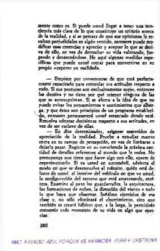 mente como es. Si puede usted llegar a tener un* corv-
d eo d a m ía ciar* de !o que constituye un criterio acerca
de la realidad, y si se percata de que sus opiniones le re­
soltan perjudiciales en algún sentido, entonces puede mo­
dificar esas creendas y apreciar y aceptar lo que se deri­
va de ello, en vez de derrochar su vida valorando, juz­
gando y desazonándose. He aquí algunas medidas espe­
cíficas que puede osted tomar para convertirse en su
propio «experto en realidad*.
— Empiece por convencerse de que está perfecta­
mente capadtado para controlar sus acritudes respecto a
rodo. SI sus posturas son exclusivamente suyas, entonces
las domina y no tiene por qué retener ninguna de las
que se autosupriman. Si se aferra a la idea de que no
puede evitar los pensamientos v sentimientos que alber-
. ga, y que éstos son prindpios de un programa establcd-
' do, entonces permanecerá usted estancado donde está.
Resuelva adoptar dedsiones respecto a sus actitudes, en
vez de ser esclavo de días.
— En días determinados, asígnese cometidos de
apreciación de la realidad. Pruebe a estudiar cuanto
entra en su campo de percepción, en vez de limitarse a
dejarlo pasar. Registre en su consdenda la máxima can­
tidad de detalles referentes al mundo que le rodea. No
presuponga oue tiene que hacer ajgo con ello, aparte de
experimentarlo. St va usted en automóvil, advierta el
modo en que se desenvuelve el tránsito, quién está de­
lante de usted, e! interior del vehículo en que va usted,
la configuración del terreno que está atravesando, etcé­
tera. Examine al paso los guardarrafles. la arquitectura,
las formaciones de nubes, la dirección del viento v todo
lo que haya que observar. Sefiálesc ejercicios de esa
dase y, no sólo eliminará el aburrimiento, sino oue
también se creará hábitos que. a la larga, le permitirán
convertir cada momento de su vida en algo que apre­
ciar.
280
ñmo ñ fi/e o o ñzul POftQUt es h €ñmcsñ. puññ v cñístñunñ
 