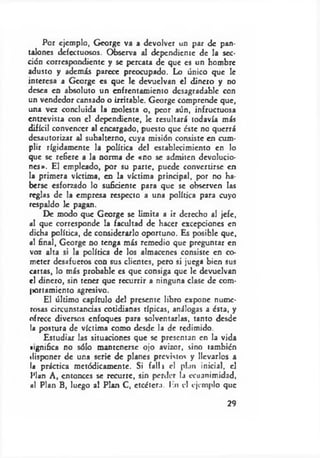 Por ejemplo, George va a devolver un par de pan­
talones defectuosos. Observa al dependiente de la sec­
ción correspondiente y se percata de que es un hombre
adusto y además parece preocupado. Lo único que le
interesa a George es que le devuelvan el dinero y no
desea en absoluto un enfrentamiento desagradable con
un vendedor cansado o irritable. George comprende que,
una vez concluida la molesta o, peor aún, infructuosa
entrevista con el dependiente, le resultará todavía más
difícil convencer al encargado, puesto que éste no querrá
desautorizar al subalterno, cuya misión consiste en cum­
plir rígidamente la política del establecimiento en lo
que se refiere a la norma de «no se admiten devolucio­
nes». El empleado, por su parte, puede convertirse en
la primera víctima, en la víctima principal, por no ha­
berse esforzado lo suficiente para que se observen las
reglas de la empresa respecto a una política para cuyo
respaldo le pagan.
De modo que George se limita a ir derecho al jefe,
«1 que corresponde la facultad de hacer excepciones en
dicha política, de considerarlo oportuno. Es posible que,
ni final, George no tenga más remedio que preguntar en
voz alta si la política de los almacenes consiste en co­
meter desafueros con sus clientes, pero si juega bien sus
cartas, lo más probable es que consiga que le devuelvan
el dinero, sin tener que recurrir a ninguna clase de com-
ixntamicnto agresivo.
El último capítulo del presente libro expone nume­
rosas circunstancias cotidianas típicas, análogas a ésta, y
ofrece diversos enfoques para solventarlas, tanto desde
la postura de víctima como desde la de redimido.
Estudiar las situaciones que se presentan en la vida
»ignifica no sólo mantenerse ojo avizor, sino también
disponer de una serie de planes previstos y llevarlos a
la práctica metódicamente. Si falla el plan inicial, el
Plun A, entonces se recurre, sin perder la ecuanimidad,
ni Plan B, luego al Plan C, etcétera. En el ejemplo que
29
 